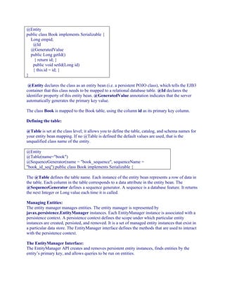 @Entity
public class Book implements Serializable {
Long empid;
@Id
@GeneratedValue
public Long getId()
{ return id; }
public void setId(Long id)
{ this.id = id; }
}
@Entity declares the class as an entity bean (i.e. a persistent POJO class), which tells the EJB3
container that this class needs to be mapped to a relational database table. @Id declares the
identifier property of this entity bean. @GeneratedValue annotation indicates that the server
automatically generates the primary key value.
The class Book is mapped to the Book table, using the column id as its primary key column.
Defining the table:
@Table is set at the class level; it allows you to define the table, catalog, and schema names for
your entity bean mapping. If no @Table is defined the default values are used, that is the
unqualified class name of the entity.
@Entity
@Table(name="book")
@SequenceGenerator(name = "book_sequence", sequenceName =
"book_id_seq") public class Book implements Serializable {
The @Table defines the table name. Each instance of the entity bean represents a row of data in
the table. Each column in the table corresponds to a data attribute in the entity bean. The
@SequenceGenerator defines a sequence generator. A sequence is a database feature. It returns
the next Integer or Long value each time it is called.
Managing Entities:
The entity manager manages entities. The entity manager is represented by
javax.persistence.EntityManager instances. Each EntityManager instance is associated with a
persistence context. A persistence context defines the scope under which particular entity
instances are created, persisted, and removed. It is a set of managed entity instances that exist in
a particular data store. The EntityManager interface defines the methods that are used to interact
with the persistence context.
The EntityManager Interface:
The EntityManager API creates and removes persistent entity instances, finds entities by the
entity’s primary key, and allows queries to be run on entities.

 