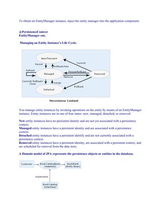 To obtain an EntityManager instance, inject the entity manager into the application component:
@PersistenceContext
EntityManager em;
Managing an Entity Instance’s Life Cycle:

You manage entity instances by invoking operations on the entity by means of an EntityManager
instance. Entity instances are in one of four states: new, managed, detached, or removed.
New entity instances have no persistent identity and are not yet associated with a persistence
context.
Managed entity instances have a persistent identity and are associated with a persistence
context.
Detached entity instances have a persistent identify and are not currently associated with a
persistence context.
Removed entity instances have a persistent identity, are associated with a persistent context, and
are scheduled for removal from the data store.
A Domain model of JPA represents the persistence objects or entities in the database.

 