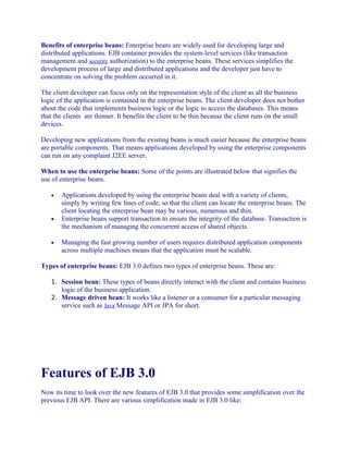 Benefits of enterprise beans: Enterprise beans are widely used for developing large and
distributed applications. EJB container provides the system-level services (like transaction
management and security authorization) to the enterprise beans. These services simplifies the
development process of large and distributed applications and the developer just have to
concentrate on solving the problem occurred in it.
The client developer can focus only on the representation style of the client as all the business
logic of the application is contained in the enterprise beans. The client developer does not bother
about the code that implements business logic or the logic to access the databases. This means
that the clients are thinner. It benefits the client to be thin because the client runs on the small
devices.
Developing new applications from the existing beans is much easier because the enterprise beans
are portable components. That means applications developed by using the enterprise components
can run on any complaint J2EE server.
When to use the enterprise beans: Some of the points are illustrated below that signifies the
use of enterprise beans.
•

•

•

Applications developed by using the enterprise beans deal with a variety of clients,
simply by writing few lines of code, so that the client can locate the enterprise beans. The
client locating the enterprise bean may be various, numerous and thin.
Enterprise beans support transaction to ensure the integrity of the database. Transaction is
the mechanism of managing the concurrent access of shared objects.
Managing the fast growing number of users requires distributed application components
across multiple machines means that the application must be scalable.

Types of enterprise beans: EJB 3.0 defines two types of enterprise beans. These are:
1. Session bean: These types of beans directly interact with the client and contains business

logic of the business application.
2. Message driven bean: It works like a listener or a consumer for a particular messaging
service such as Java Message API or JPA for short.

Features of EJB 3.0
Now its time to look over the new features of EJB 3.0 that provides some simplification over the
previous EJB API. There are various simplification made in EJB 3.0 like:

 