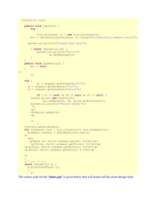 Collection list;
public void jspInit() {
try {
InitialContext ic = new InitialContext();
bci = (BookCatalogInterface) ic.lookup("book/BookCatalogBean/remote");
System.out.println("Loaded Bank Bean");
} catch (Exception ex) {
System.out.println("Error:"+
ex.getMessage());
}

%>

}
public void jspDestroy() {
bci = null;
}
<%
try {

s1 = request.getParameter("t1");
s2 = request.getParameter("aut");
s3 = request.getParameter("price");
if ( s1 != null && s2 != null && s3 != null) {
Double price= new Double(s3);
bci.addBook(s1, s2, price.doubleValue());
System.out.println("Record added:");
%>
<p>
<b>Record added</b>
<p>
<%

}
list=bci.getAllBooks();
for (Iterator iter = list.iterator(); iter.hasNext();){
BookBank element = (BookBank)iter.next();
%>
<br>
<p>Book ID: <b><%= element.getId() %></b></p>
<p>Title: <b><%= element.getTitle() %></b></p>
<p>Author: <b><%= element.getAuthor() %></b></p>
<p>Price: <b><%= element.getPrice() %></b></p>
<%
}
}// end of try
catch (Exception e) {
e.printStackTrace ();
}
%>

The source code for the “index.jsp” is given below that will actual call the client-design form.

 