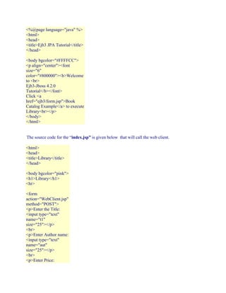 <%@page language="java" %>
<html>
<head>
<title>Ejb3 JPA Tutorial</title>
</head>
<body bgcolor="#FFFFCC">
<p align="center"><font
size="6"
color="#800000"><b>Welcome
to <br>
Ejb3-Jboss 4.2.0
Tutorial</b></font>
Click <a
href="ejb3/form.jsp">Book
Catalog Example</a> to execute
Library<br></p>
</body>
</html>
The source code for the “index.jsp” is given below that will call the web client.
<html>
<head>
<title>Library</title>
</head>
<body bgcolor="pink">
<h1>Library</h1>
<hr>
<form
action="WebClient.jsp"
method="POST">
<p>Enter the Title:
<input type="text"
name="t1"
size="25"></p>
<br>
<p>Enter Author name:
<input type="text"
name="aut"
size="25"></p>
<br>
<p>Enter Price:

 