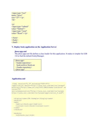 <input type="text"
name="price"
size="25"></p>
<br>
<p>
<input type="submit"
value="Submit">
<input type="reset"
value="Reset"></p>
</form>
</body>
</html>
V. Deploy book application on the Application Server
jboss-app.xml
The jboss-app.xml file defines a class loader for this application. It makes it simpler for EJB
3.0 to find the default EntityManager.
<jboss-app>
<loader-repository>
book:archive=book.ear
</loader-repository>
</jboss-app>

Application.xml
<?xml version="1.0" encoding="UTF-8"?>
<application xmlns="http://java.sun.com/xml/ns/javaee"
mlns:xsi="http://www.w3.org/2001/XMLSchema-instance" ve
rsion="5"
xsi:schemaLocation="http://java.sun.com/xml/ns/javaee
http://java.sun.com/xml/ns/javaee/application_5.xsd">
<display-name>JPA Example</display-name>
<module>
<web>
<web-uri>book.war</web-uri>
<context-root>/book</context-root>
</web>
</module>
<module>
<ejb>book.jar</ejb>

 