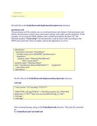 </module>
</application>

Put both files in the EntityBeancodedeploymentdescriptorsear directory.
persistence.xml
The persistence.xml file contains one or several persistence-unit element. Each persistence-unit
defines the persistence context name, data source settings, and vendor specific properties. In this
example, we are using the HSQL database that is default provided by the Jboss AS. The
hibernate property “create-drop” will automatically create & drop a table (according to the
POJO class) each time when you deploy and run the application on server.

<persistence>
<persistence-unit name="EntityBean">
<jta-data-source>java:/DefaultDS</jta-data-source>
<properties>
<property name="hibernate.hbm2ddl.auto"
value="create-drop"/>
<property name="hibernate.dialect"
value="org.hibernate.dialect.HSQLDialect"/> </properties>
</persistence-unit>
</persistence>

Put this files in the EntityBeancodedeploymentdescriptorsjar directory.
web.xml
<?xml version="1.0" encoding="UTF-8"?>
<!DOCTYPE web-app PUBLIC "-//Sun Microsystems, Inc.//DTD Web
Application 2.3//EN" "http://java.sun.com/dtd/web-app_2_3.dtd">
<web-app >
</web-app>

Start command prompt, and go to the EntityBeancode directory. Then type the command
as:
C: EntityBeancode>ant build.xml

 