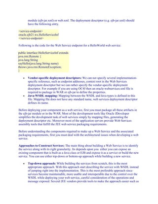 module (ejb-jar.xml) or web.xml. The deployment descriptor (e.g. ejb-jar.xml) should
have the following entry.
<service-endpoint>
oracle.ejb21.ws.HelloServiceInf
</service-endpoint>
Following is the code for the Web Service endpoint for a HelloWorld web service:
public interface HelloServiceInf extends
java.rmi.Remote {
java.lang.String
sayHello(java.lang.String name)
throws java.rmi.RemoteException;
}
•

•

Vendor-specific deployment descriptors: We can not specify several implementationspecific reference, such as endpoint addresses, context root in the Web Services
deployment descriptor but we can rather specify the vendor-specific deployment
descriptor. For example if you are using OC4J then an oracle-webservices.xml file is
required to package in WAR or ejb-jar to define the properties.
Java-WSDL mapping: Mapping between the WSDL and Java types is defined in this
file. Mapping file does not have any standard name, web services deployment descriptor
defines its name.

Before deploying your component as a web service, first you must package all these artifacts in
the ejb-jar module or in the WAR. Most of the development tools like Oracle JDeveloper
simplifies the development task of web services simply by mapping files, generating the
deployment descriptor etc. Moreover most of the application servers provide Web Services
assembly tools that fulfill the JEE web service packaging requirements.
Before understanding the components required to make up a Web Service and the associated
packaging requirements, first you must deal with the architectural issues when developing a web
service.
Approaches to Construct Services: The main thing about building a Web Service is to identify
the service along with its right granularity. Its depends upon you either you can expose an
existing component that is built as a Java class or EJB and expose it as a service or build the new
service. You can use either top-down or bottom-up approach while building a new service.
•

Top-down approach: While building the services from scratch, this is the most
appropriate approach. With this approach start describing the service with WSDL instead
of jumping right into the implementation. This is the most preferable approach since
services become maintainable, more usable and interoperable due to the control over the
WSDL while deploying your web service, careful consideration of the operations and
message exposed. Several JEE vendors provide tools to make the approach easier such as

 