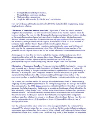 •
•
•
•

No need of home and object interface.
No need of any component interface.
Made use of java annotations.
Simplifies APIs to make flexible for bean's environment.

Now we will discuss all the above aspects of EJB3.0 that makes the EJB programming model
simple and more efficient.
Elimination of Home and Remote Interfaces: Deprecation of home and remote interfaces
simplifies the development. The new session beans contain all the business methods inside the
business interface. The bean provider designates the business interface as local business interface
or the remote business interface or both according to the client whether it is local or remote.
Business methods on remote interface can throw arbitrary application exceptions, while they are
not allowed to throw java.rmi.RemoteException. While in case of EJB 2.1 all the methods of
home and object interface throws the java.rmi.RemoteException. Package
javax.ejb.EJBException encapsulates exceptions such as protocols, system level problems, or
otherwise that the container returns to the client. Since EJBException is the subclass of the
java.rmi.RemoteException therefore we did not include it in throws clause of business methods.
A message driven bean does not need to include the business interface as there is no direct
interaction of the client with the message driven bean. Whenever a MDB has an unexpected
problem then the container logs the error and communicate it with the help of
javax.ejb.EJBException to the corresponding resource adapter rather than the client.
Elimination of Component Interface: Component interface in EJB2.1 or in earlier versions are
used to provide a way through which the container notifies the bean instances of various life
cycles they are affecting it. The previous versions of the component interface are used to stay in
the events in its lifecycle. These component interfaces includes the various life cycles methods
implemented by the bean class. The container used to call the appropriate method of the
component interface to handle the bean's instance life cycle events according to the way it wants.
For example, the container notifies the message driven bean instance that it is about to destroy,
simply by invoking ejbDestroy() method on the corresponding class of the message driven bean.
Bean class can close the JDBC database connection within the ejbDestroy() method to free up the
resources. Similarly the container that is going to associate a client in case of stateful notifies the
bean instance by calling the ejbCreate() method on the bean class and the bean class instantiates
the bean instance. Consider the situation, when the bean does not receive the notification from
the container about its life cycle's methods then the bean has to implement the component
interfaces regardless whether it is needed or not. In case of session bean, the bean class does not
need to implement the javax.ejb.SessionBean or javax.ejb.MessageDrivenBean in case of
message driven bean.
Now the next question that arises is that how a bean class get notified by the container if it is
interested? The solution is that there are two ways to do so, the first one is, the bean provider can
implement a separate bean class that consists of all the callback notification methods that inform
the container to treat it as a listener class. The second way is that, a bean provider can implement

 