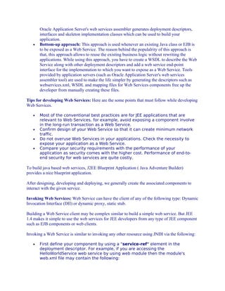 •

Oracle Application Server's web services assembler generates deployment descriptors,
interfaces and skeleton implementation classes which can be used to build your
application.
Bottom-up approach: This approach is used whenever an existing Java class or EJB is
to be exposed as a Web Service. The reason behind the populalrity of this approach is
that, this approach allows to reuse the existing business logic without rewriting the
applications. While using this approach, you have to create a WSDL to describe the Web
Service along with other deployment descriptors and add a web service end-point
interface for the implementation to which you want to expose as a Web Service. Tools
provided by application servers (such as Oracle Application Server's web services
assembler tool) are used to make the life simpler by generating the descriptors such as
webservices.xml, WSDL and mapping files for Web Services components free up the
developer from manually creating these files.

Tips for developing Web Services: Here are the some points that must follow while developing
Web Services.
•

•
•
•

Most of the conventional best practices are for JEE applications that are
relevant to Web Services. for example, avoid exposing a component involve
in the long-run transaction as a Web Service.
Confirm design of your Web Service so that it can create minimum network
traffic.
Do not overuse Web Services in your applications. Check the necessity to
expose your application as a Web Service.
Compare your security requirements with the performance of your
application as security comes with the higher cost. Performance of end-toend security for web services are quite costly.

To build java based web services, J2EE Blueprint Application ( Java Adventure Builder)
provides a nice blueprint application.
After designing, developing and deploying, we generally create the associated components to
interact with the given service.
Invoking Web Services: Web Service can have the client of any of the following type: Dynamic
Invocation Interface (DII) or dynamic proxy, static stub.
Building a Web Service client may be complex similar to build a simple web service. But JEE
1.4 makes it simple to use the web services for JEE developers from any type of JEE component
such as EJB components or web clients.
Invoking a Web Service is similar to invoking any other resource using JNDI via the following:
•

First define your component by using a "service-ref" element in the
deployment descriptor. For example, if you are accessing the
HelloWorldService web service by using web module then the module's
web.xml file may contain the following:

 