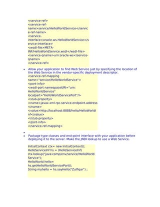 <service-ref>
<service-refname>service/HelloWorldService</servic
e-ref-name>
<serviceinterface>oracle.ws.HelloWorldService</s
ervice-interface>
<wsdl-file>METAINF/HelloWorldService.wsdl</wsdl-file>
<service-qname>urn:oracle-ws</serviceqname>
</service-ref>
•

•
•

Allow your application to find Web Service just by specifying the location of
the Web Service in the vendor-specific deployment descriptor.
<service-ref-mapping
name="service/HelloWorldService">
<port-info>
<wsdl-port namespaceURI="urn:
HelloWorldService"
localpart="HelloWorldServicePort"/>
<stub-property>
<name>javax.xml.rpc.service.endpoint.address
</name>
<value>http://localhost:8888/hello/HelloWorldI
nf</value>
</stub-property>
</port-info>
</service-ref-mapping>
Package type classes and end-point interface with your application before
deploying it to the server. Make the JNDI lookup to use a Web Service.
InitialContext ctx= new InitialContext();
HelloServiceInf hs = (HelloServiceInf)
ctx.lookup("java:comp/env/service/HelloWorld
Service");
HelloWorld hello=
hs.getHelloWorldServicePort();
String myhello = hs.sayHello("Zulfiqar") ;

 