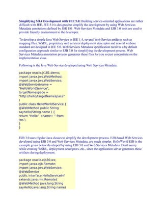 Simplifying SOA Development with JEE 5.0: Building service-oriented applications are rather
difficult with JEE, JEE 5.0 is designed to simplify the development by using Web Services
Metadata annotations defined by JSR 181. Web Services Metadata and EJB 3.0 both are used to
provide friendly environment to the developer.
To develop a simple Java Web Service in JEE 1.4, several Web Service artifacts such as
mapping files, WSDL, proprietary web services deployment descriptor and several verbose
standard are designed in JEE 5.0. Web Services Metadata specification receives a by default
configuration approach similar to EJB 3.0 for simplifying the development process. Web
Services Metadata annotation process generates these files for you so just concentrate on the
implementation class.
Following is the Java Web Service developed using Web Services Metadata:
package oracle.jr181.demo;
import javax.jws.WebMethod;
import javax.jws.WebService;
@WebService(name =
"HelloWorldService",
targetNamespace =
"http://hello/targetNamespace"
)
public class HelloWorldService {
@WebMethod public String
sayhello(String name ) {
return "Hello” +name+ “ from
jws";
}
}

EJB 3.0 uses regular Java classes to simplify the development process. EJB-based Web Services
developed using EJB 3.0 and Web Services Metadata, are much simpler. HelloWorld EJB is the
example given below developed by using EJB 3.0 and Web Services Metadata. Don't worry
while creating WSDL, deployment descriptors, etc., since the application server generates these
artifacts during deployment.
package oracle.ejb30.ws;
import javax.ejb.Remote;
import javax.jws.WebService;
@WebService
public interface HelloServiceInf
extends java.rmi.Remote{
@WebMethod java.lang.String
sayHello(java.lang.String name)

 
