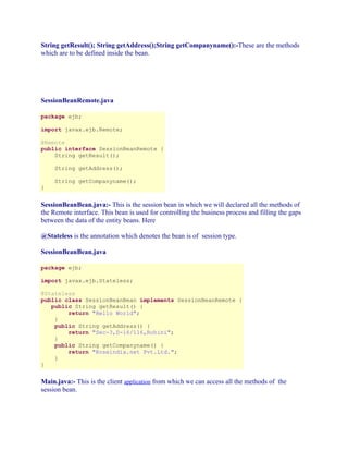 String getResult(); String getAddress();String getCompanyname():-These are the methods
which are to be defined inside the bean.

SessionBeanRemote.java
package ejb;
import javax.ejb.Remote;
@Remote
public interface SessionBeanRemote {
String getResult();
String getAddress();
String getCompanyname();
}

SessionBeanBean.java:- This is the session bean in which we will declared all the methods of
the Remote interface. This bean is used for controlling the business process and filling the gaps
between the data of the entity beans. Here
@Stateless is the annotation which denotes the bean is of session type.
SessionBeanBean.java
package ejb;
import javax.ejb.Stateless;
@Stateless
public class SessionBeanBean implements SessionBeanRemote {
public String getResult() {
return "Hello World";
}
public String getAddress() {
return "Sec-3,D-16/116,Rohini";
}
public String getCompanyname() {
return "Roseindia.net Pvt.Ltd.";
}
}

Main.java:- This is the client application from which we can access all the methods of the
session bean.

 