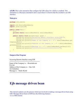 @EJB:-This is the annotation that configure the EJB values for a field or a method. This
annotation is a Resource annotation and is used where it is known that the resultant is an EJB
interface.
Main.java
package ejb_remote;
import ejb.SessionBeanRemote;
import javax.ejb.EJB;
public class Main {
@EJB
private static SessionBeanRemote sessionBeanBean;
public static void main(String[] args) {
System.err.println("Accessing Remote Interface using EJB:");
System.out.println("=================================");
System.err.println("Name of the Company is : =" + sessionBeanBean.get
Companyname());
System.err.println("Address of the Company is : =" + sessionBeanBean.
getAddress());
System.err.println("Message is : =" + sessionBeanBean.getResult());
System.out.println("=================================");
}
}

Output of the Program
Accessing Remote Interface using EJB:
=================================
Name of the Company is : =Roseindia.net
Pvt.Ltd.
Address of the Company is : =Sec-3,D16/116,Rohini
Message is : =Hello World
=================================

Ejb message driven bean
This tutorial explains you the process which are involved in making a message driven bean using
EJB. Mesaage driven bean in EJB have the following features:1) is a JMS listener

 