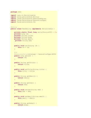 package ejb;
import
import
import
import
import

java.io.Serializable;
javax.persistence.Entity;
javax.persistence.GeneratedValue;
javax.persistence.GenerationType;
javax.persistence.Id;

@Entity
public class NewsEntity implements Serializable {
private static final long serialVersionUID = 1L;
private Long id;
private String title;
private String body;
private String email;
private String dob;
public void setId(Long id) {
this.id = id;
}
@Id
@GeneratedValue(strategy = GenerationType.AUTO)
public Long getId() {
return id;
}
public String getTitle() {
return title;
}
public void setTitle(String title) {
this.title = title;
}
public String getEmail() {
return email;
}
public String getDob() {
return dob;
}
public void setDob(String dob) {
this.dob = dob;
}
public void setEmail(String email) {
this.email = email;
}
public String getBody() {
return body;

 