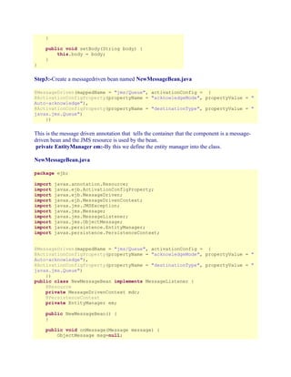 }
public void setBody(String body) {
this.body = body;
}
}

Step3:-Create a messagedriven bean named NewMessageBean.java
@MessageDriven(mappedName = "jms/Queue", activationConfig = {
@ActivationConfigProperty(propertyName = "acknowledgeMode", propertyValue = "
Auto-acknowledge"),
@ActivationConfigProperty(propertyName = "destinationType", propertyValue = "
javax.jms.Queue")
})

This is the message driven annotation that tells the container that the component is a messagedriven bean and the JMS resource is used by the bean.
private EntityManager em:-By this we define the entity manager into the class.
NewMessageBean.java
package ejb;
import
import
import
import
import
import
import
import
import
import

javax.annotation.Resource;
javax.ejb.ActivationConfigProperty;
javax.ejb.MessageDriven;
javax.ejb.MessageDrivenContext;
javax.jms.JMSException;
javax.jms.Message;
javax.jms.MessageListener;
javax.jms.ObjectMessage;
javax.persistence.EntityManager;
javax.persistence.PersistenceContext;

@MessageDriven(mappedName = "jms/Queue", activationConfig = {
@ActivationConfigProperty(propertyName = "acknowledgeMode", propertyValue = "
Auto-acknowledge"),
@ActivationConfigProperty(propertyName = "destinationType", propertyValue = "
javax.jms.Queue")
})
public class NewMessageBean implements MessageListener {
@Resource
private MessageDrivenContext mdc;
@PersistenceContext
private EntityManager em;
public NewMessageBean() {
}
public void onMessage(Message message) {
ObjectMessage msg=null;

 
