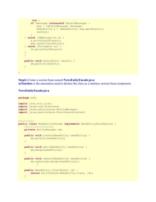try {
if (message instanceof ObjectMessage) {
msg = (ObjectMessage) message;
NewsEntity e = (NewsEntity) msg.getObject();
save(e);
}
} catch (JMSException e) {
e.printStackTrace();
mdc.setRollbackOnly();
} catch (Throwable te) {
te.printStackTrace();
}
}
public void save(Object object) {
em.persist(object);
}
}

Step4:-Create a session bean named NewsEntityFacade.java
@Stateless is the annotation used to declare the class as a stateless session bean component.
NewsEntityFacade.java
package ejb;
import
import
import
import

java.util.List;
javax.ejb.Stateless;
javax.persistence.EntityManager;
javax.persistence.PersistenceContext;

@Stateless
public class NewsEntityFacade implements NewsEntityFacadeLocal {
@PersistenceContext
private EntityManager em;
public void create(NewsEntity newsEntity) {
em.persist(newsEntity);
}
public void edit(NewsEntity newsEntity) {
em.merge(newsEntity);
}
public void remove(NewsEntity newsEntity) {
em.remove(em.merge(newsEntity));
}
public NewsEntity find(Object id) {
return em.find(ejb.NewsEntity.class, id);
}

 