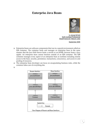 1
Enterprise Java Beans
by Achraf SFAXI
SUN Certified Professional
Bnak/Finance & Telecom Jobs
September 2006
 Enterprise beans are software components that run in a special environment called an
EJB container. The container hosts and manages an enterprise bean in the same
manner that the Java Web Server hosts a servlet or an HTML browser hosts a Java
applet. An enterprise bean cannot function outside of an EJB container. The EJB
container manages every aspect of an enterprise bean at runtimes including remote
access to the bean, security, persistence, transactions, concurrency, and access to and
pooling of resources.
 The enterprise bean developer can focus on encapsulating business rules, while the
container takes care of everything else.

 