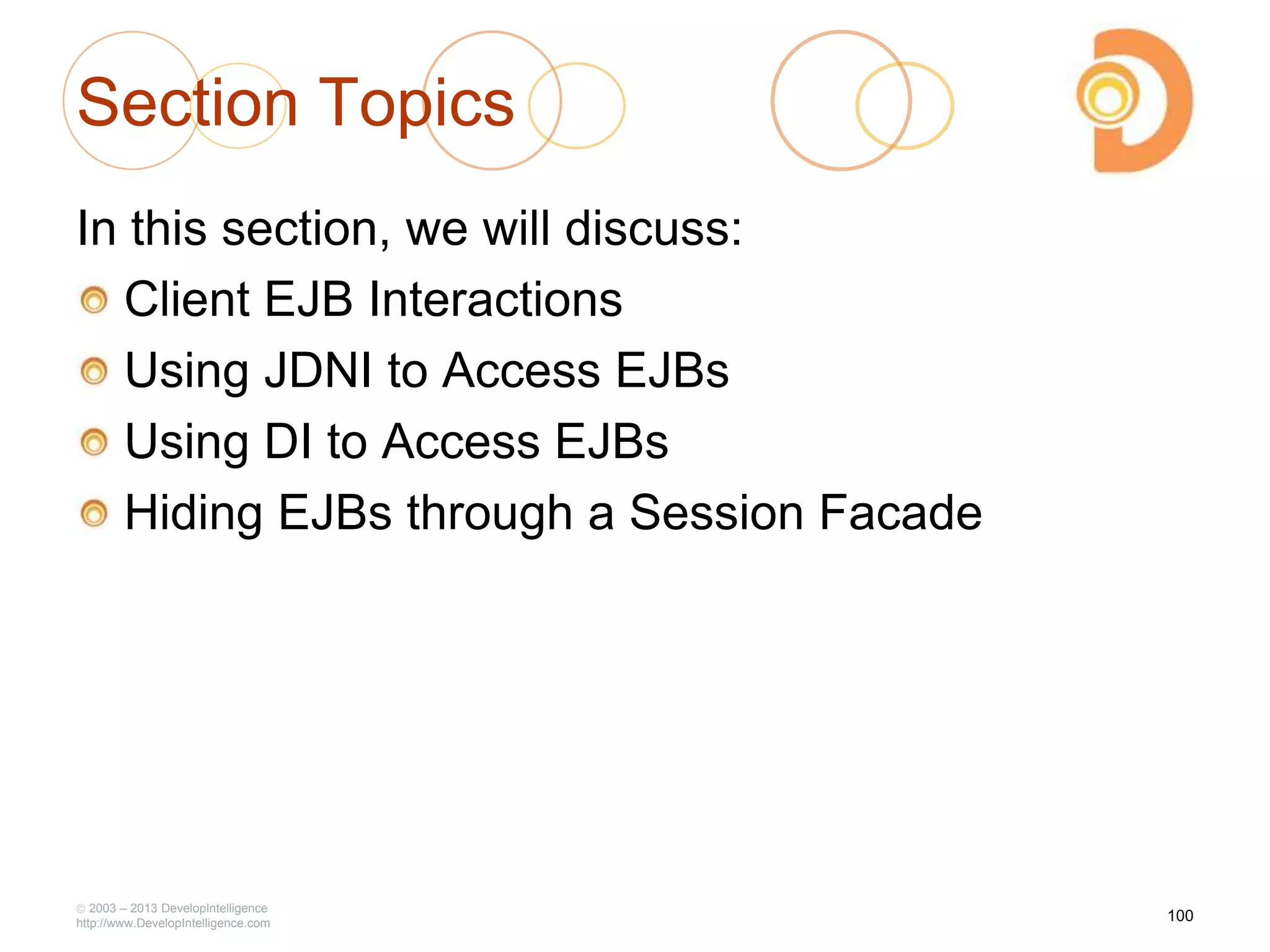 2003 – 2013 DevelopIntelligence
http://www.DevelopIntelligence.com
Section Topics
In this section, we will discuss:
Client EJB Interactions
Using JDNI to Access EJBs
Using DI to Access EJBs
Hiding EJBs through a Session Facade
100
 