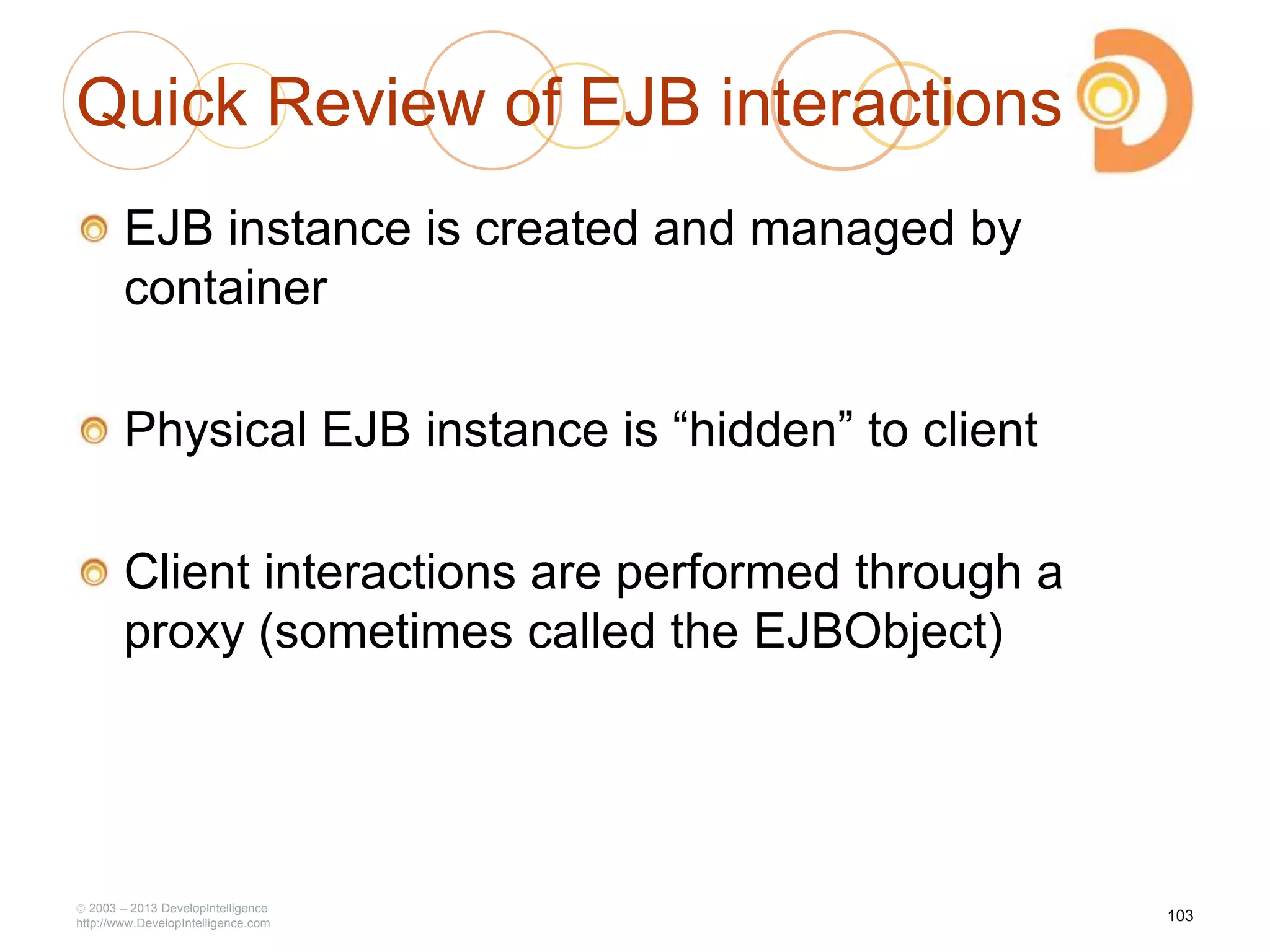 Quick Review of EJB interactions
EJB instance is created and managed by
container
Physical EJB instance is ―hidden‖ to client
Client interactions are performed through a
proxy (sometimes called the EJBObject)
2003 – 2013 DevelopIntelligence
http://www.DevelopIntelligence.com
103
 