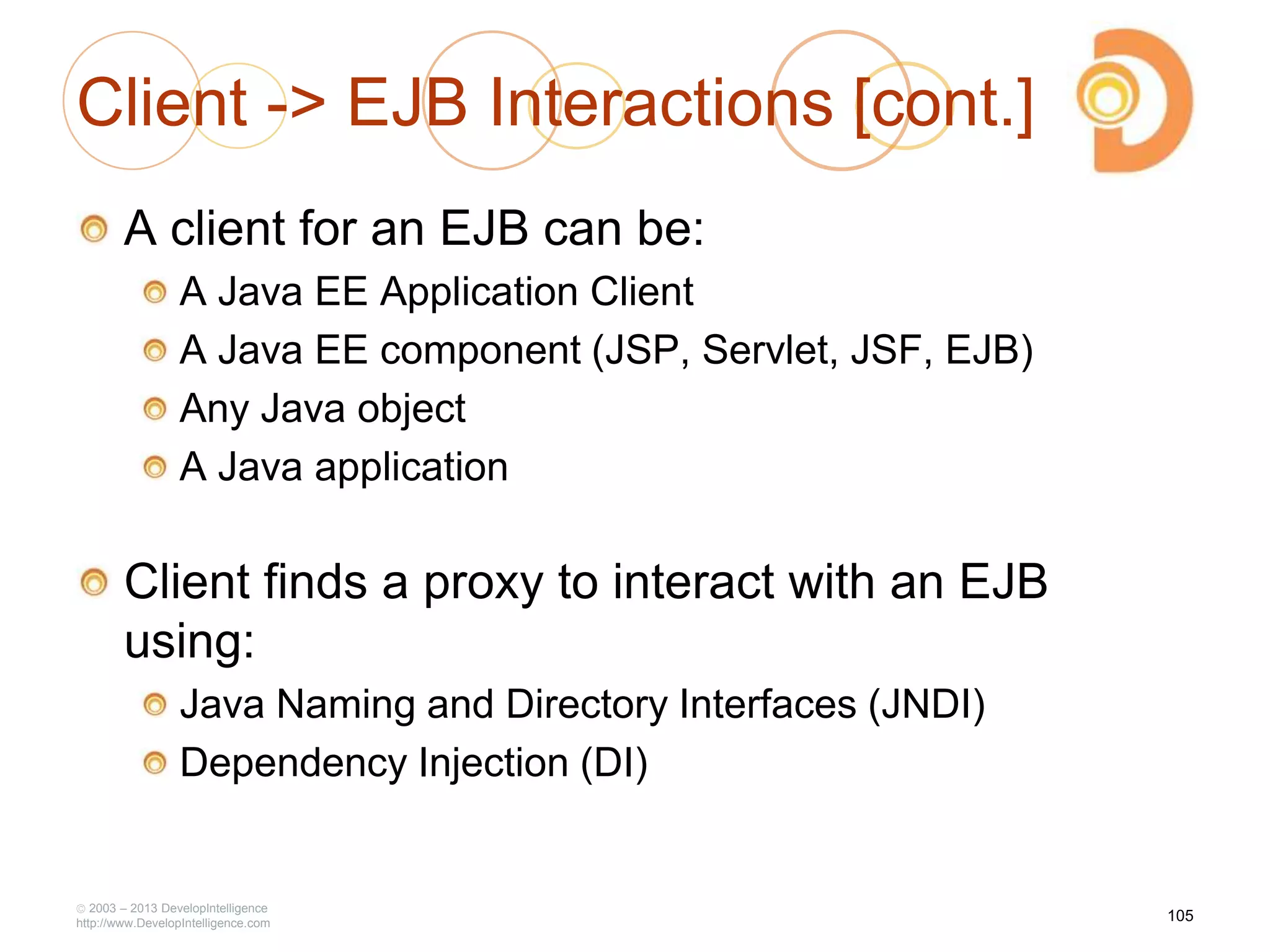 Client -> EJB Interactions [cont.]
A client for an EJB can be:
A Java EE Application Client
A Java EE component (JSP, Servlet, JSF, EJB)
Any Java object
A Java application
Client finds a proxy to interact with an EJB
using:
Java Naming and Directory Interfaces (JNDI)
Dependency Injection (DI)
2003 – 2013 DevelopIntelligence
http://www.DevelopIntelligence.com
105
 