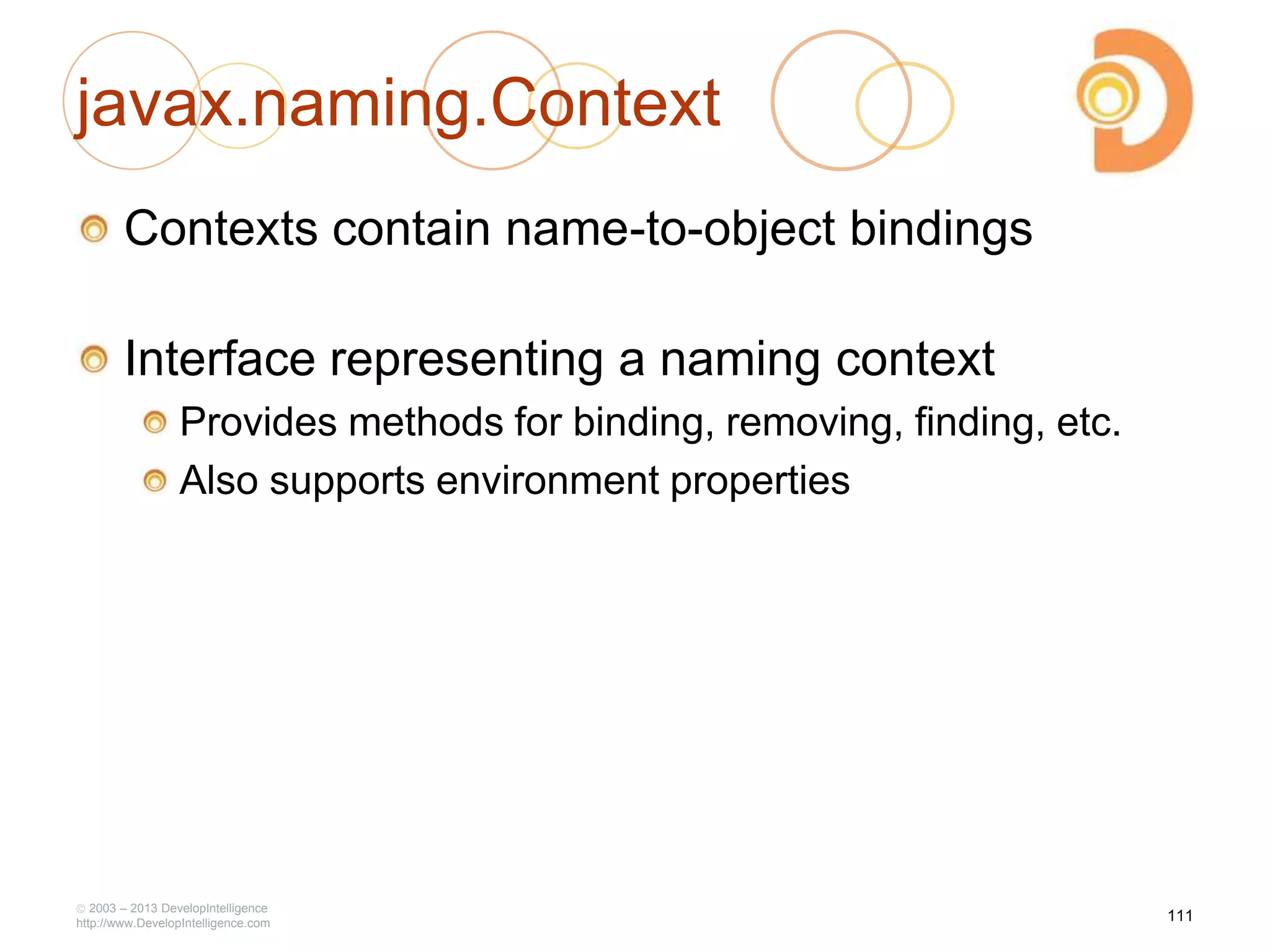 javax.naming.Context
Contexts contain name-to-object bindings
Interface representing a naming context
Provides methods for binding, removing, finding, etc.
Also supports environment properties
2003 – 2013 DevelopIntelligence
http://www.DevelopIntelligence.com
111
 