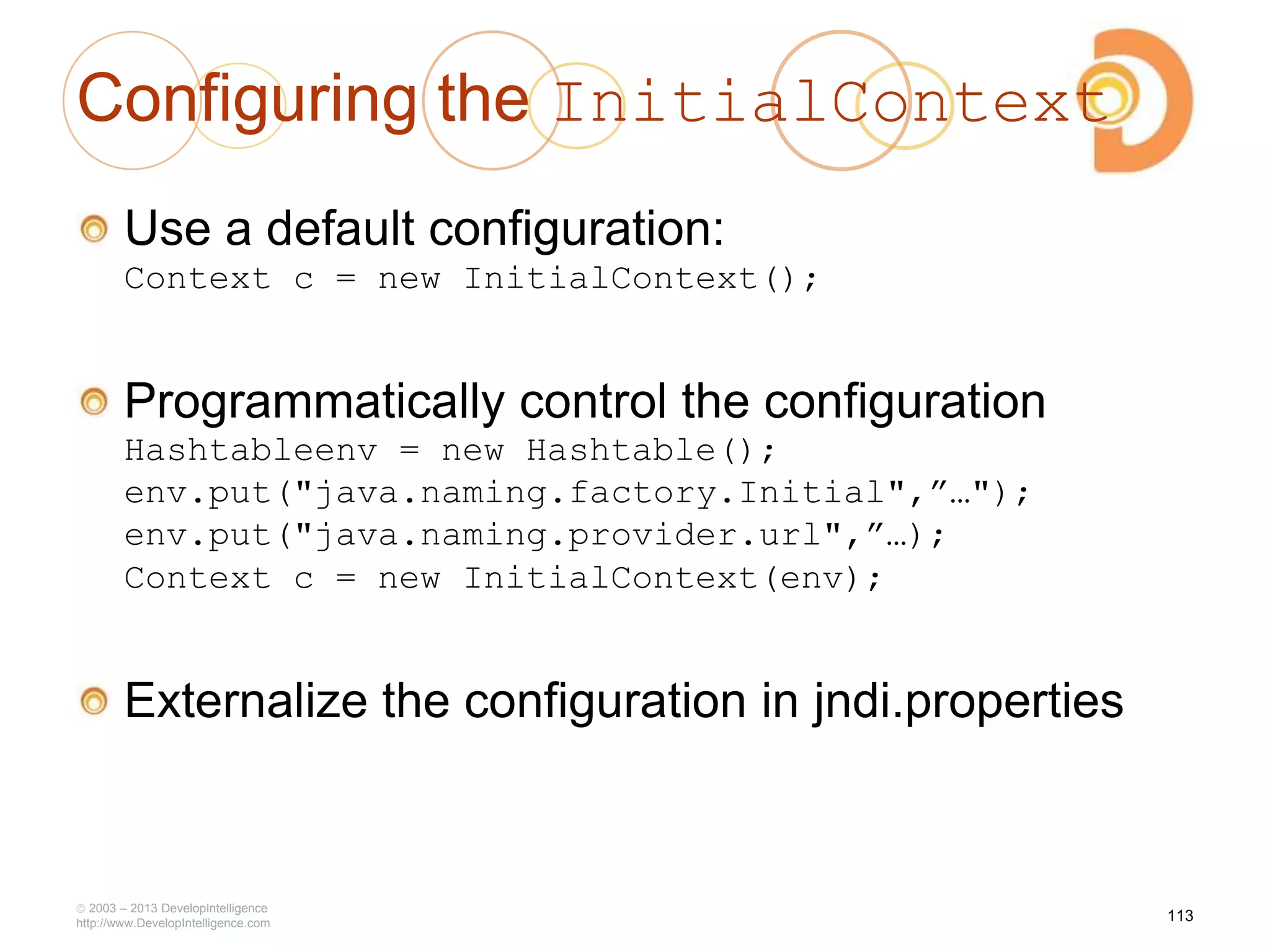 Configuring the InitialContext
Use a default configuration:
Context c = new InitialContext();
Programmatically control the configuration
Hashtableenv = new Hashtable();
env.put("java.naming.factory.Initial",”…");
env.put("java.naming.provider.url",”…);
Context c = new InitialContext(env);
Externalize the configuration in jndi.properties
2003 – 2013 DevelopIntelligence
http://www.DevelopIntelligence.com
113
 