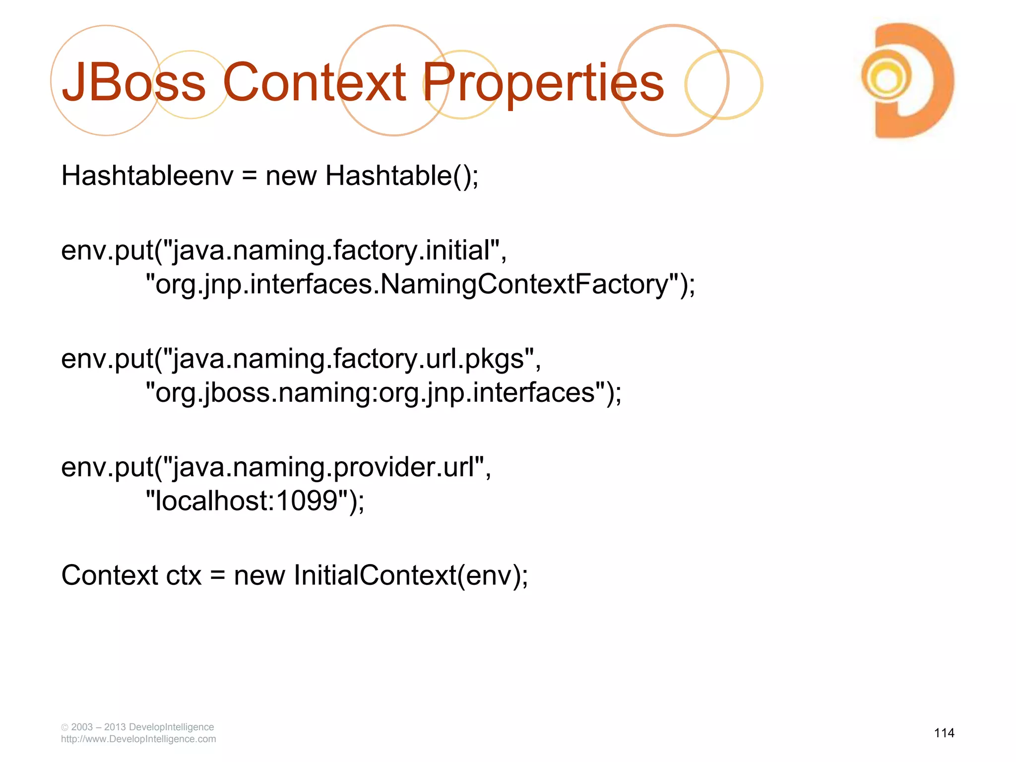 JBoss Context Properties
Hashtableenv = new Hashtable();
env.put("java.naming.factory.initial",
"org.jnp.interfaces.NamingContextFactory");
env.put("java.naming.factory.url.pkgs",
"org.jboss.naming:org.jnp.interfaces");
env.put("java.naming.provider.url",
"localhost:1099");
Context ctx = new InitialContext(env);
2003 – 2013 DevelopIntelligence
http://www.DevelopIntelligence.com
114
 