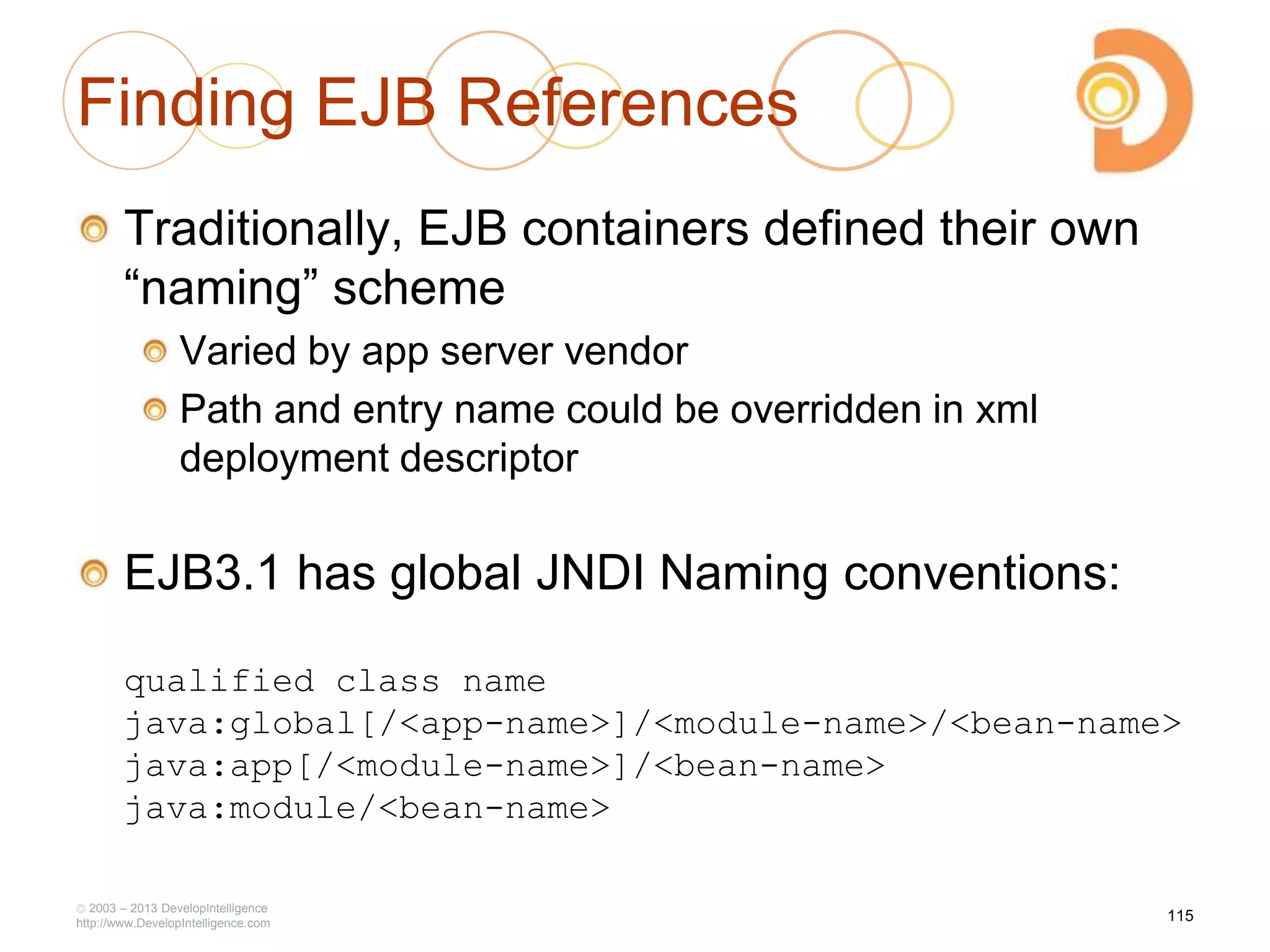 Finding EJB References
Traditionally, EJB containers defined their own
―naming‖ scheme
Varied by app server vendor
Path and entry name could be overridden in xml
deployment descriptor
EJB3.1 has global JNDI Naming conventions:
qualified class name
java:global[/<app-name>]/<module-name>/<bean-name>
java:app[/<module-name>]/<bean-name>
java:module/<bean-name>
2003 – 2013 DevelopIntelligence
http://www.DevelopIntelligence.com
115
 