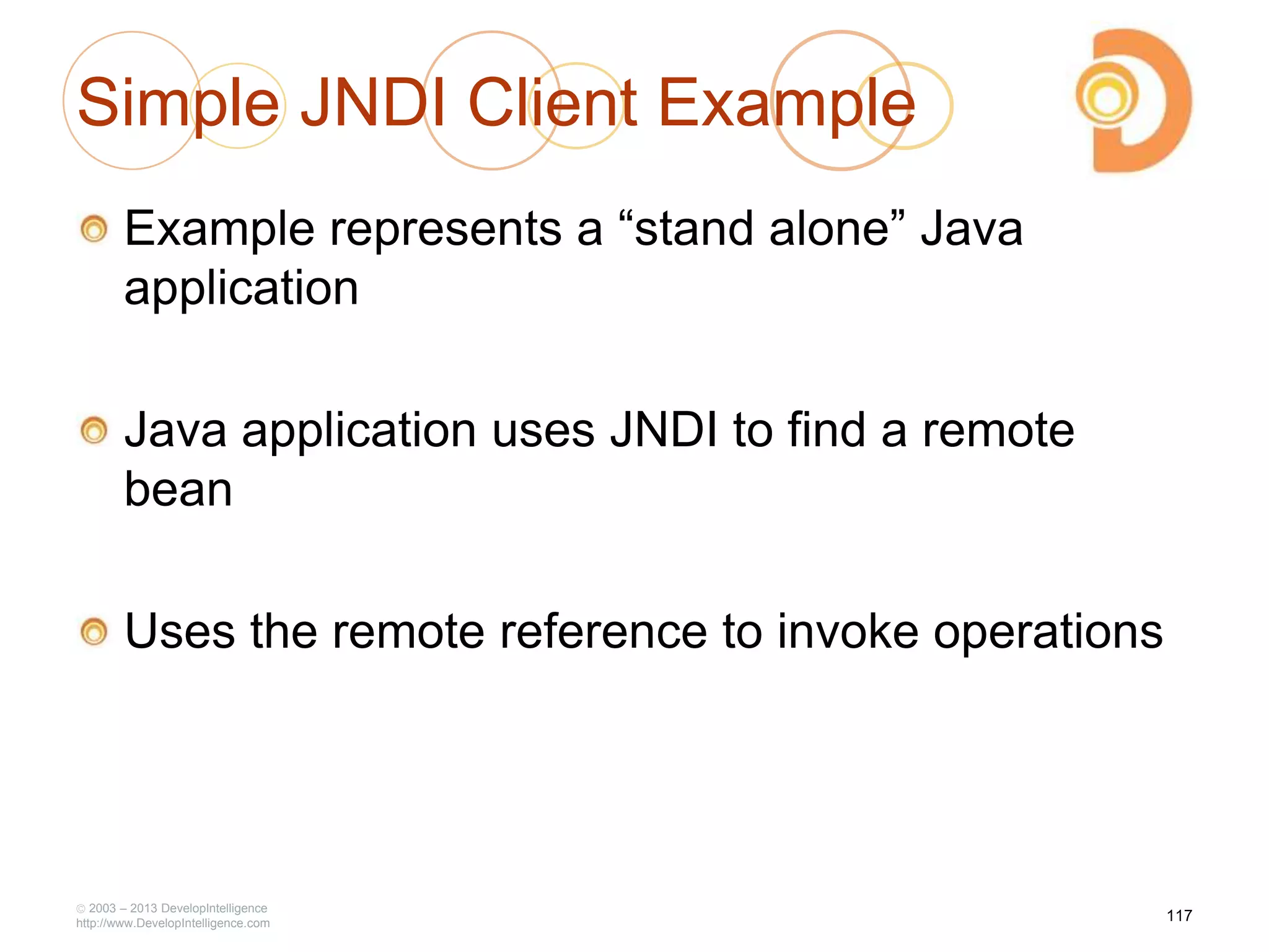 Simple JNDI Client Example
Example represents a ―stand alone‖ Java
application
Java application uses JNDI to find a remote
bean
Uses the remote reference to invoke operations
2003 – 2013 DevelopIntelligence
http://www.DevelopIntelligence.com
117
 