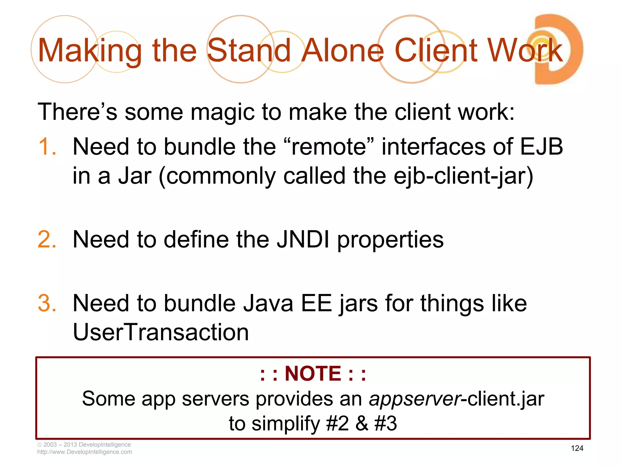 Making the Stand Alone Client Work
There‘s some magic to make the client work:
1. Need to bundle the ―remote‖ interfaces of EJB
in a Jar (commonly called the ejb-client-jar)
2. Need to define the JNDI properties
3. Need to bundle Java EE jars for things like
UserTransaction
2003 – 2013 DevelopIntelligence
http://www.DevelopIntelligence.com
124
: : NOTE : :
Some app servers provides an appserver-client.jar
to simplify #2 & #3
 