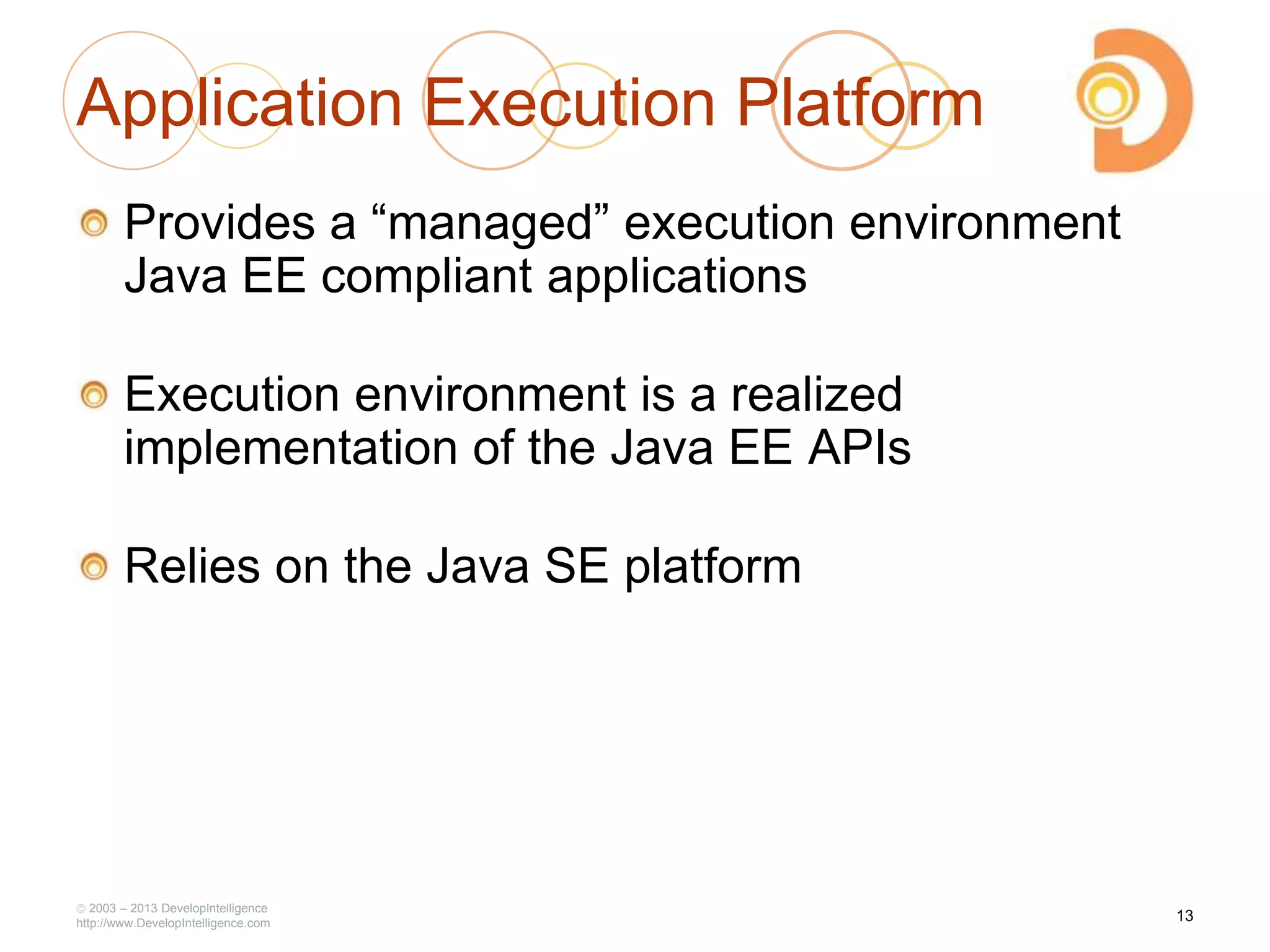 2003 – 2013 DevelopIntelligence
http://www.DevelopIntelligence.com
Application Execution Platform
Provides a ―managed‖ execution environment
Java EE compliant applications
Execution environment is a realized
implementation of the Java EE APIs
Relies on the Java SE platform
13
 