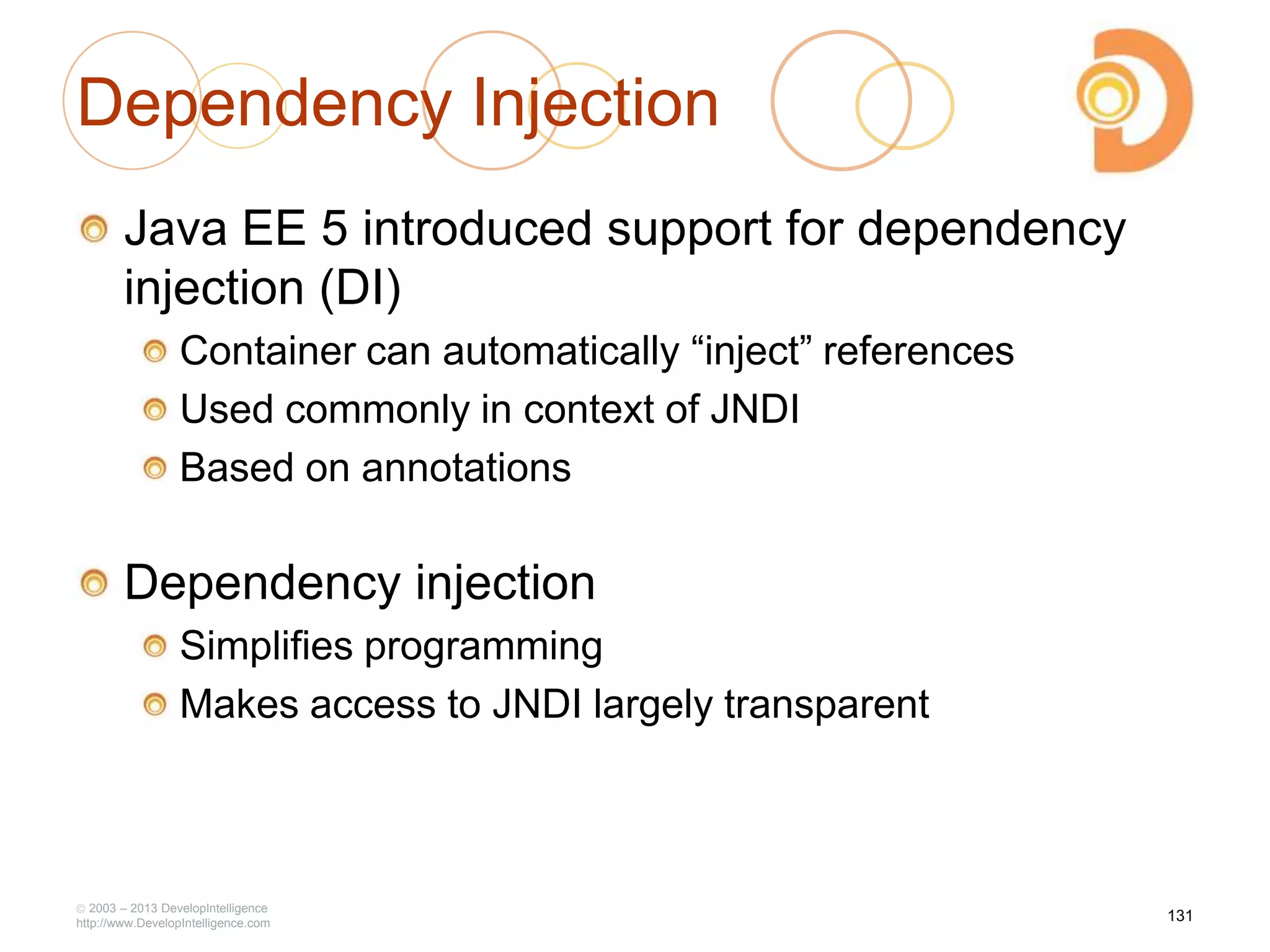 2003 – 2013 DevelopIntelligence
http://www.DevelopIntelligence.com
Dependency Injection
Java EE 5 introduced support for dependency
injection (DI)
Container can automatically ―inject‖ references
Used commonly in context of JNDI
Based on annotations
Dependency injection
Simplifies programming
Makes access to JNDI largely transparent
131
 