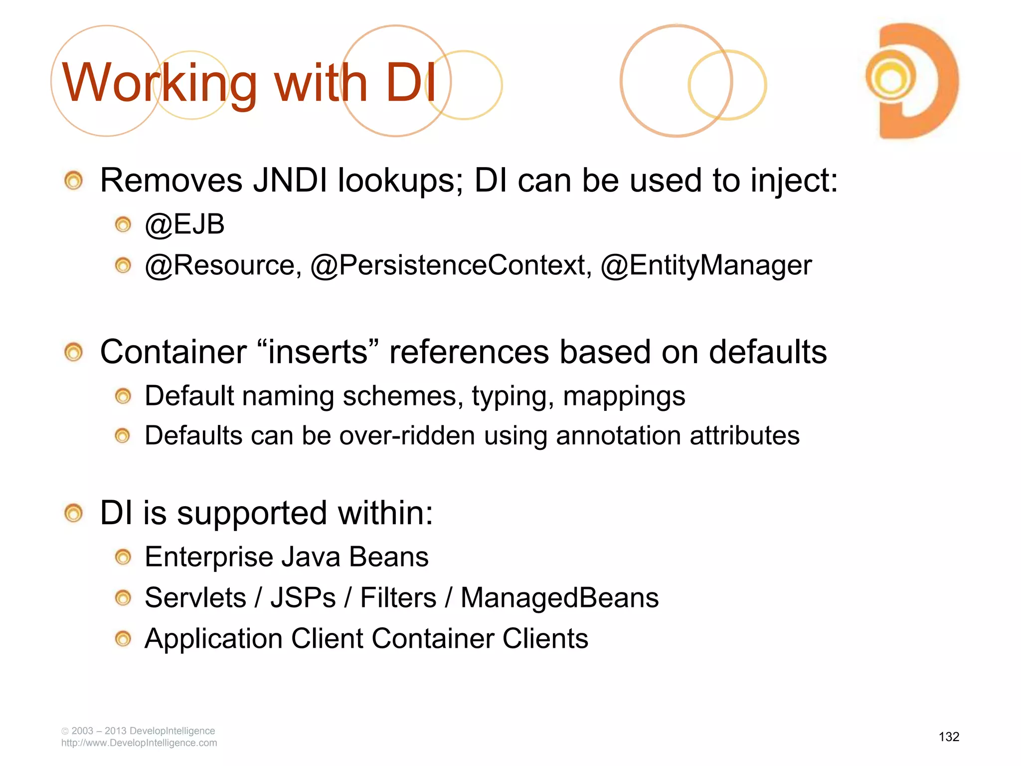 Working with DI
Removes JNDI lookups; DI can be used to inject:
@EJB
@Resource, @PersistenceContext, @EntityManager
Container ―inserts‖ references based on defaults
Default naming schemes, typing, mappings
Defaults can be over-ridden using annotation attributes
DI is supported within:
Enterprise Java Beans
Servlets / JSPs / Filters / ManagedBeans
Application Client Container Clients
2003 – 2013 DevelopIntelligence
http://www.DevelopIntelligence.com
132
 