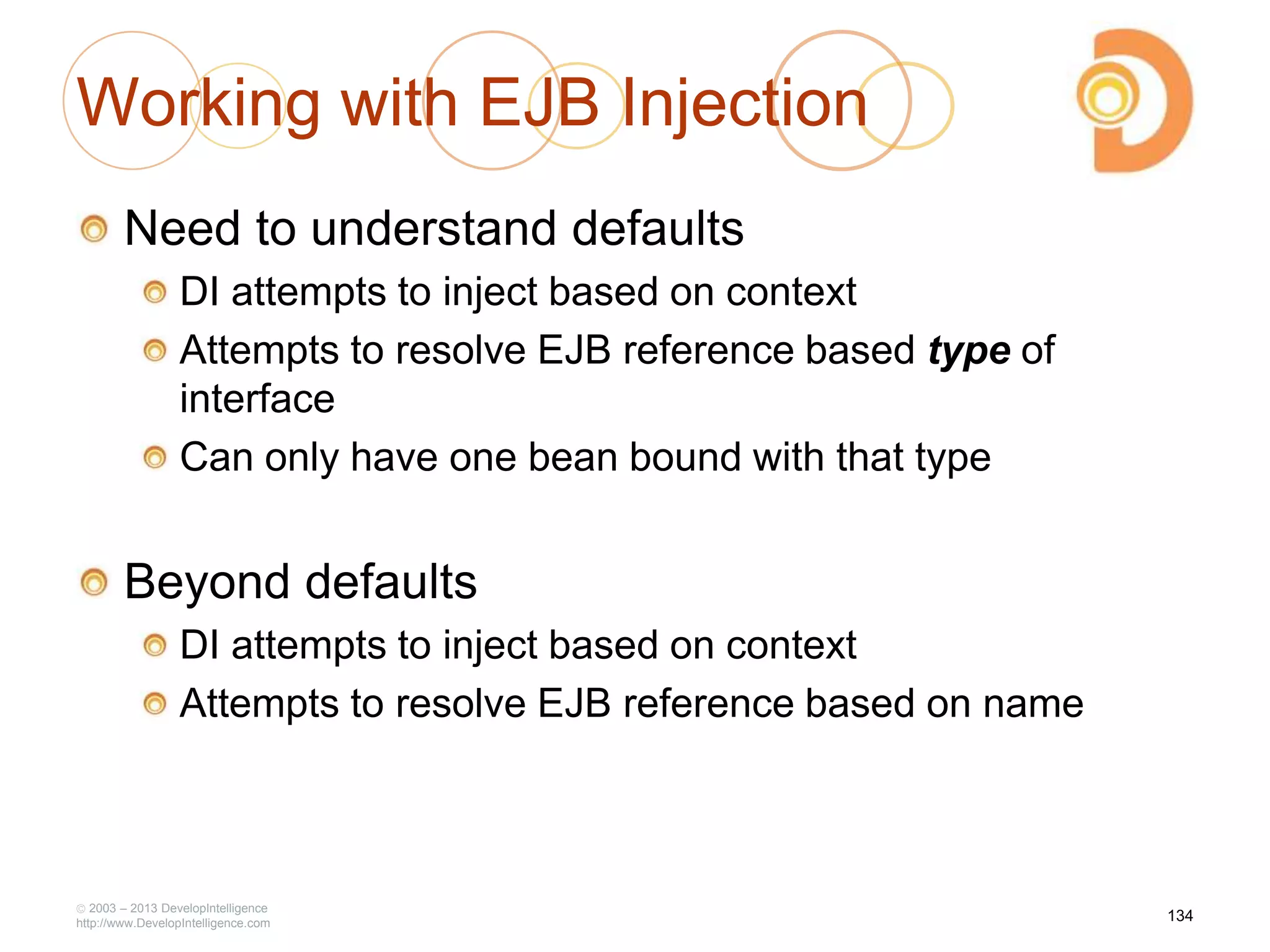 Working with EJB Injection
Need to understand defaults
DI attempts to inject based on context
Attempts to resolve EJB reference based type of
interface
Can only have one bean bound with that type
Beyond defaults
DI attempts to inject based on context
Attempts to resolve EJB reference based on name
2003 – 2013 DevelopIntelligence
http://www.DevelopIntelligence.com
134
 