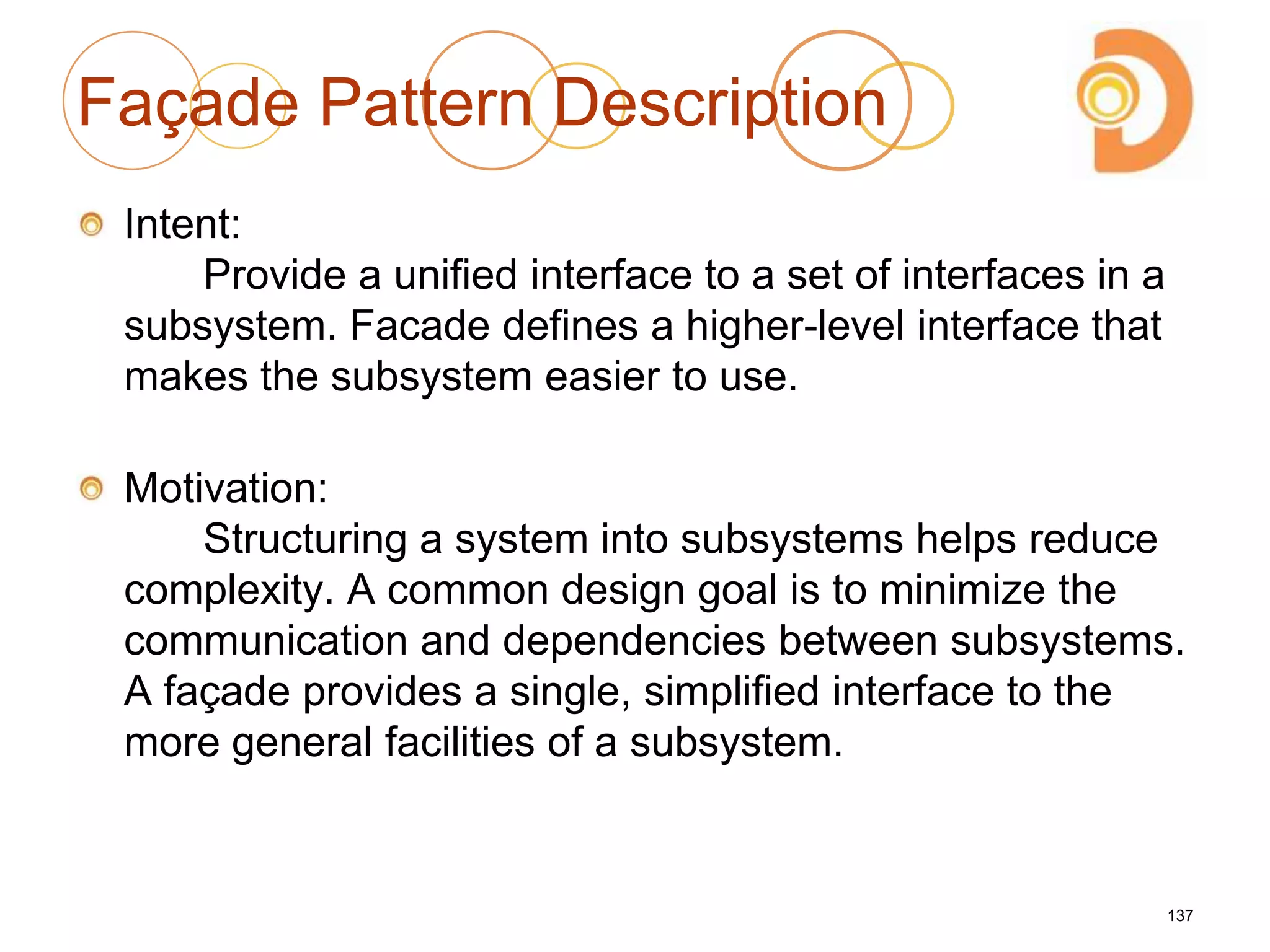 Façade Pattern Description
Intent:
Provide a unified interface to a set of interfaces in a
subsystem. Facade defines a higher-level interface that
makes the subsystem easier to use.
Motivation:
Structuring a system into subsystems helps reduce
complexity. A common design goal is to minimize the
communication and dependencies between subsystems.
A façade provides a single, simplified interface to the
more general facilities of a subsystem.
137
 