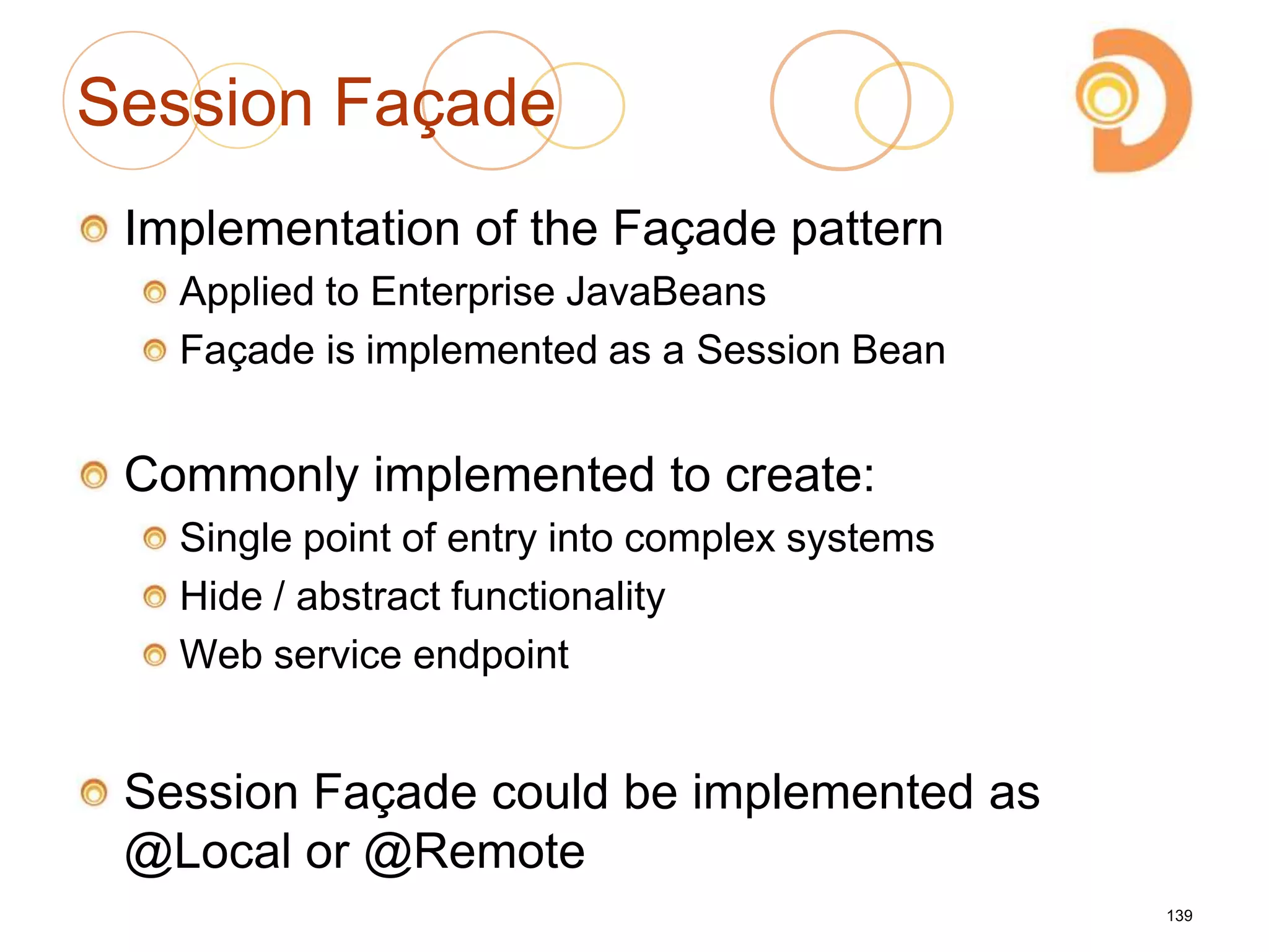 Session Façade
Implementation of the Façade pattern
Applied to Enterprise JavaBeans
Façade is implemented as a Session Bean
Commonly implemented to create:
Single point of entry into complex systems
Hide / abstract functionality
Web service endpoint
Session Façade could be implemented as
@Local or @Remote
139
 