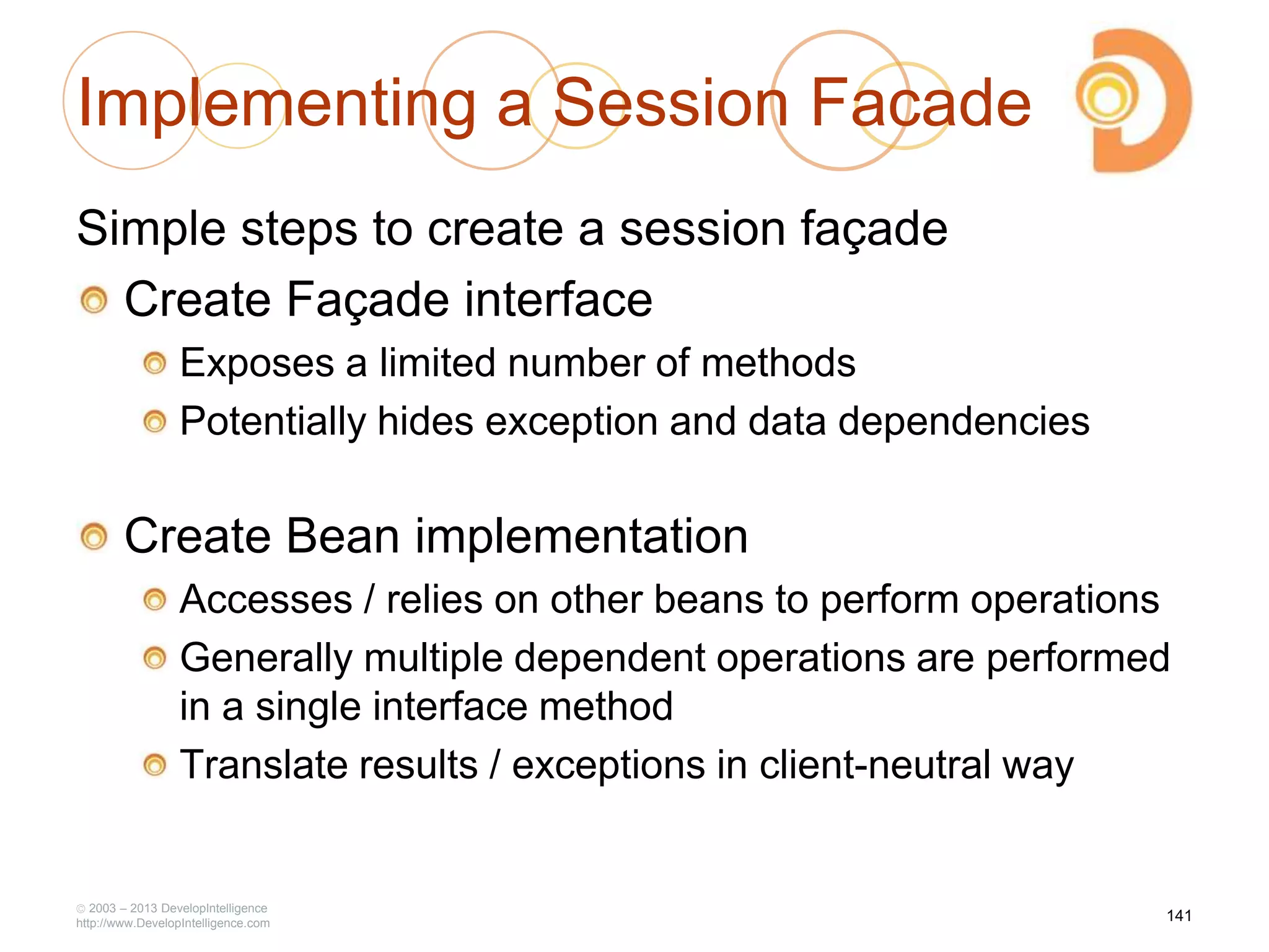 Implementing a Session Facade
Simple steps to create a session façade
Create Façade interface
Exposes a limited number of methods
Potentially hides exception and data dependencies
Create Bean implementation
Accesses / relies on other beans to perform operations
Generally multiple dependent operations are performed
in a single interface method
Translate results / exceptions in client-neutral way
2003 – 2013 DevelopIntelligence
http://www.DevelopIntelligence.com
141
 
