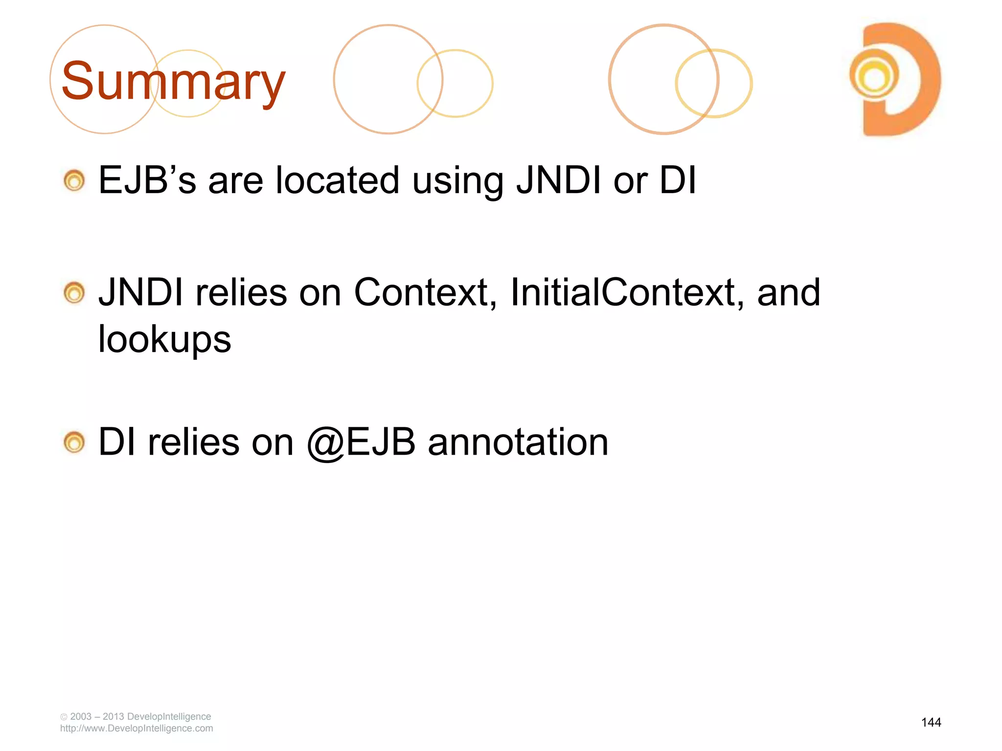 Summary
EJB‘s are located using JNDI or DI
JNDI relies on Context, InitialContext, and
lookups
DI relies on @EJB annotation
2003 – 2013 DevelopIntelligence
http://www.DevelopIntelligence.com
144
 