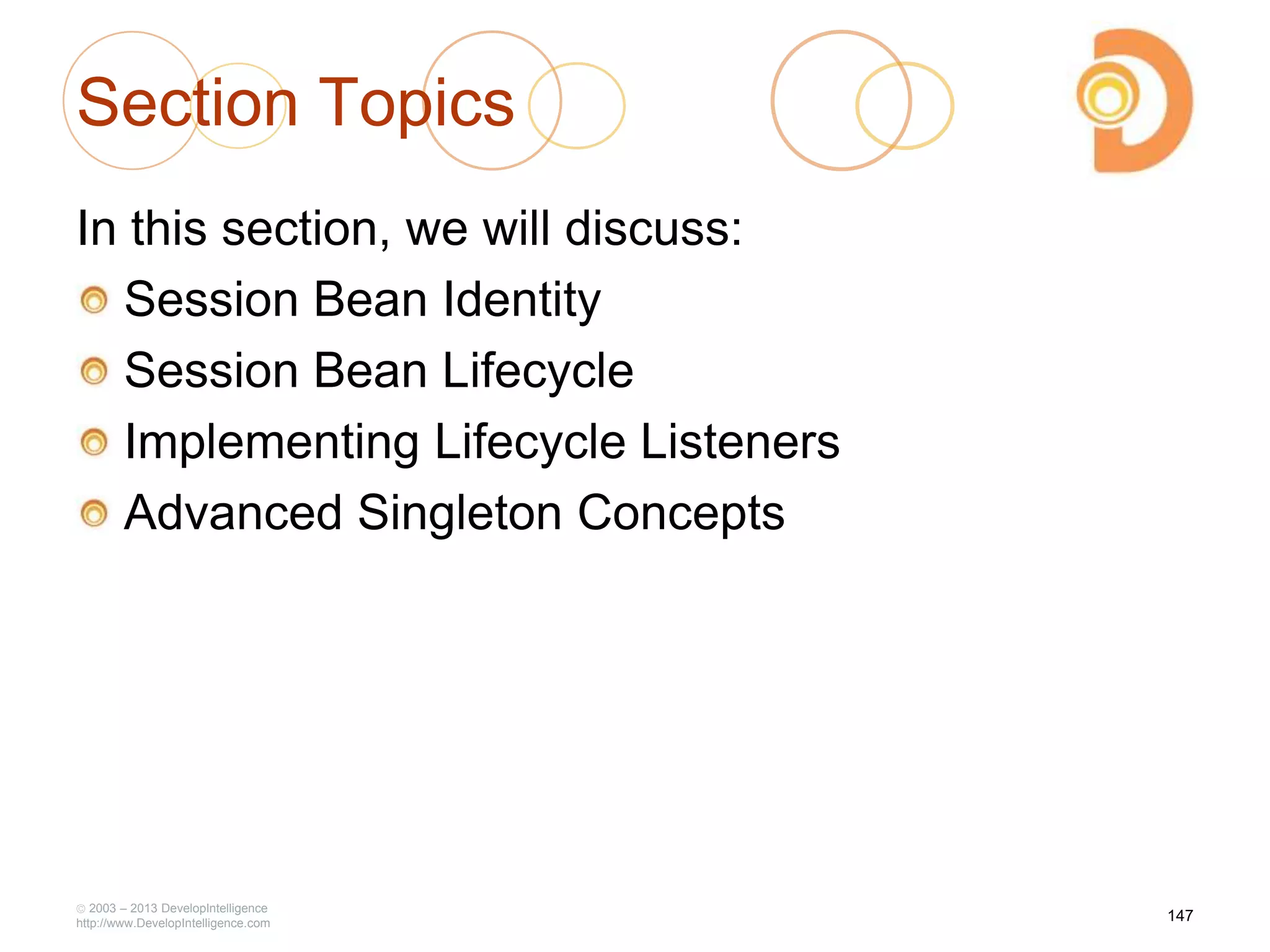 2003 – 2013 DevelopIntelligence
http://www.DevelopIntelligence.com
Section Topics
In this section, we will discuss:
Session Bean Identity
Session Bean Lifecycle
Implementing Lifecycle Listeners
Advanced Singleton Concepts
147
 