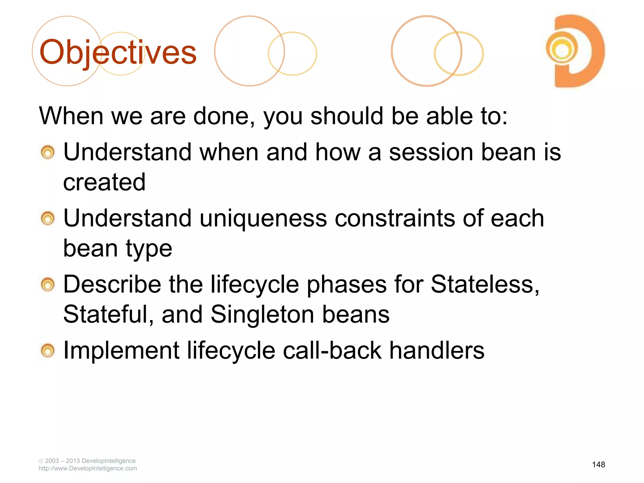 Objectives
When we are done, you should be able to:
Understand when and how a session bean is
created
Understand uniqueness constraints of each
bean type
Describe the lifecycle phases for Stateless,
Stateful, and Singleton beans
Implement lifecycle call-back handlers
2003 – 2013 DevelopIntelligence
http://www.DevelopIntelligence.com
148
 