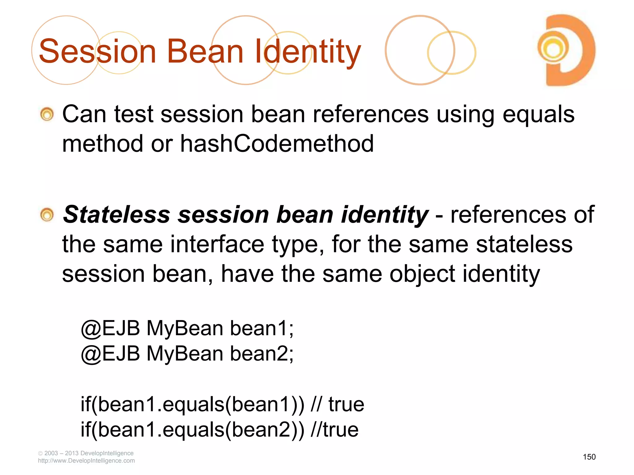 Session Bean Identity
Can test session bean references using equals
method or hashCodemethod
Stateless session bean identity - references of
the same interface type, for the same stateless
session bean, have the same object identity
2003 – 2013 DevelopIntelligence
http://www.DevelopIntelligence.com
@EJB MyBean bean1;
@EJB MyBean bean2;
if(bean1.equals(bean1)) // true
if(bean1.equals(bean2)) //true
150
 