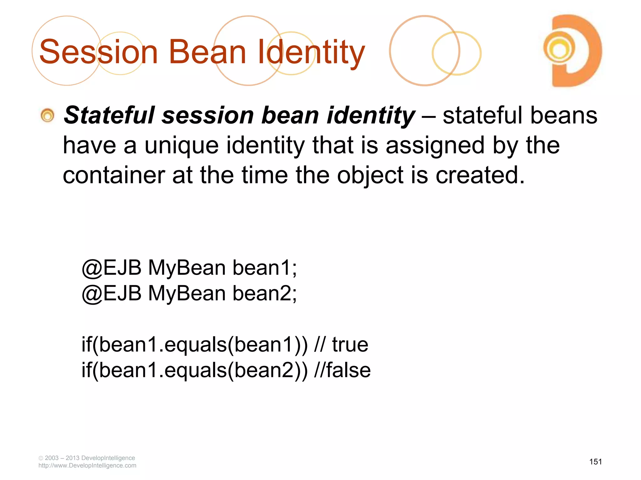 Session Bean Identity
Stateful session bean identity – stateful beans
have a unique identity that is assigned by the
container at the time the object is created.
2003 – 2013 DevelopIntelligence
http://www.DevelopIntelligence.com
@EJB MyBean bean1;
@EJB MyBean bean2;
if(bean1.equals(bean1)) // true
if(bean1.equals(bean2)) //false
151
 