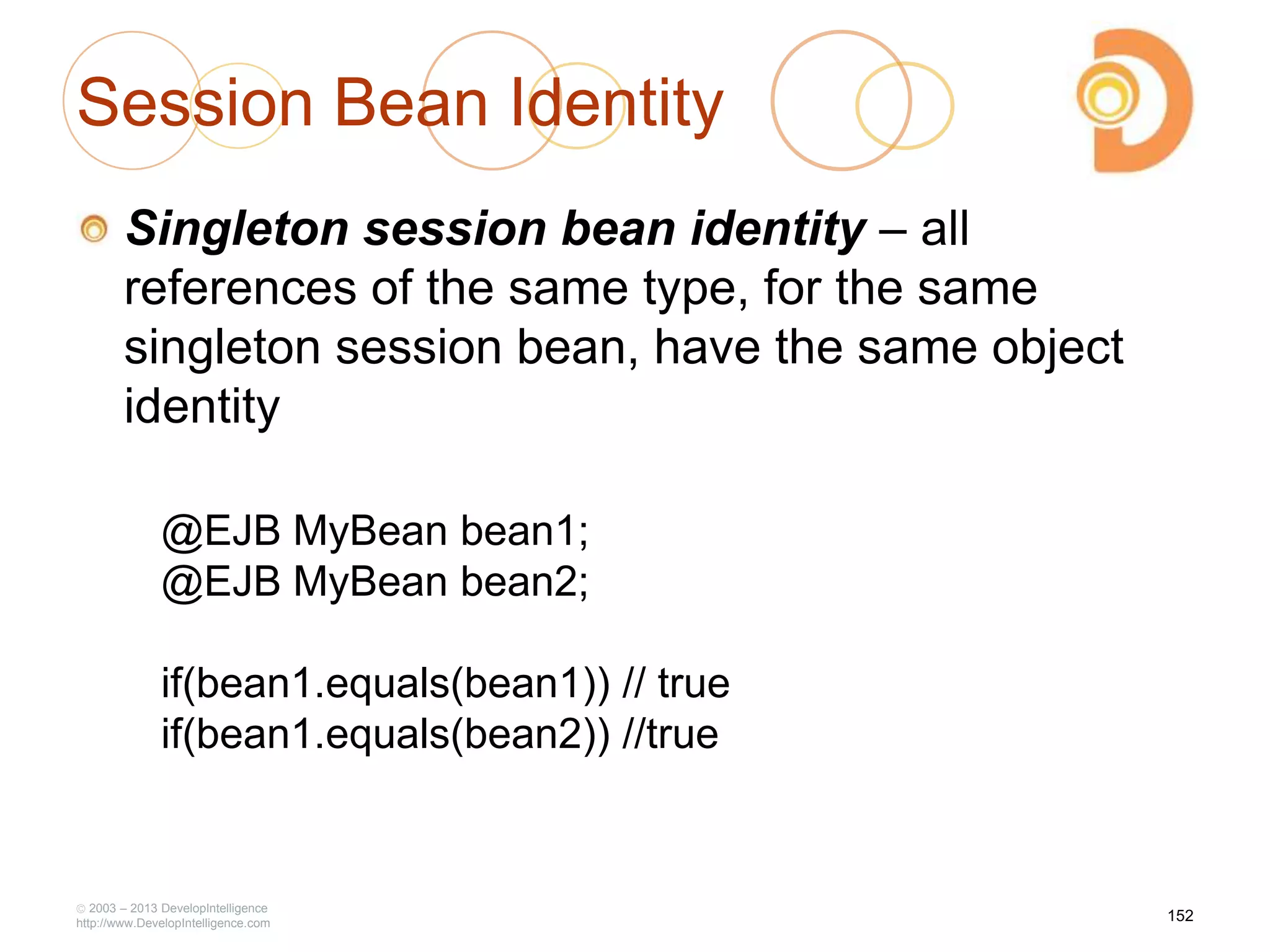 Session Bean Identity
Singleton session bean identity – all
references of the same type, for the same
singleton session bean, have the same object
identity
2003 – 2013 DevelopIntelligence
http://www.DevelopIntelligence.com
@EJB MyBean bean1;
@EJB MyBean bean2;
if(bean1.equals(bean1)) // true
if(bean1.equals(bean2)) //true
152
 