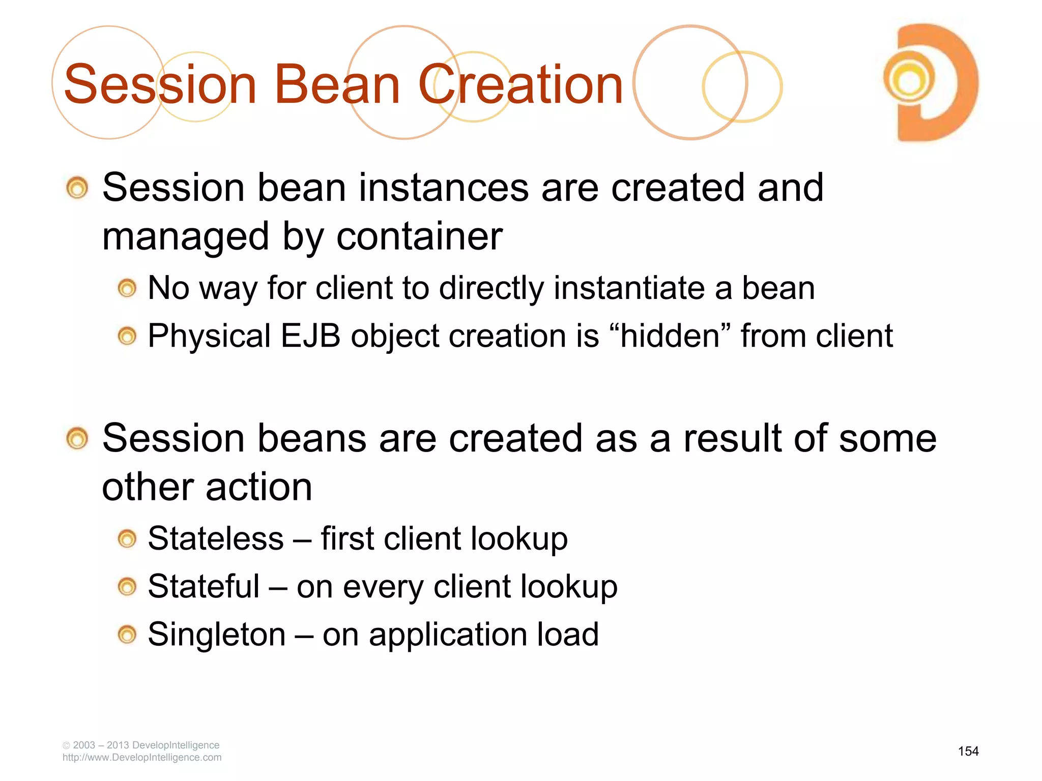 Session Bean Creation
Session bean instances are created and
managed by container
No way for client to directly instantiate a bean
Physical EJB object creation is ―hidden‖ from client
Session beans are created as a result of some
other action
Stateless – first client lookup
Stateful – on every client lookup
Singleton – on application load
2003 – 2013 DevelopIntelligence
http://www.DevelopIntelligence.com
154
 