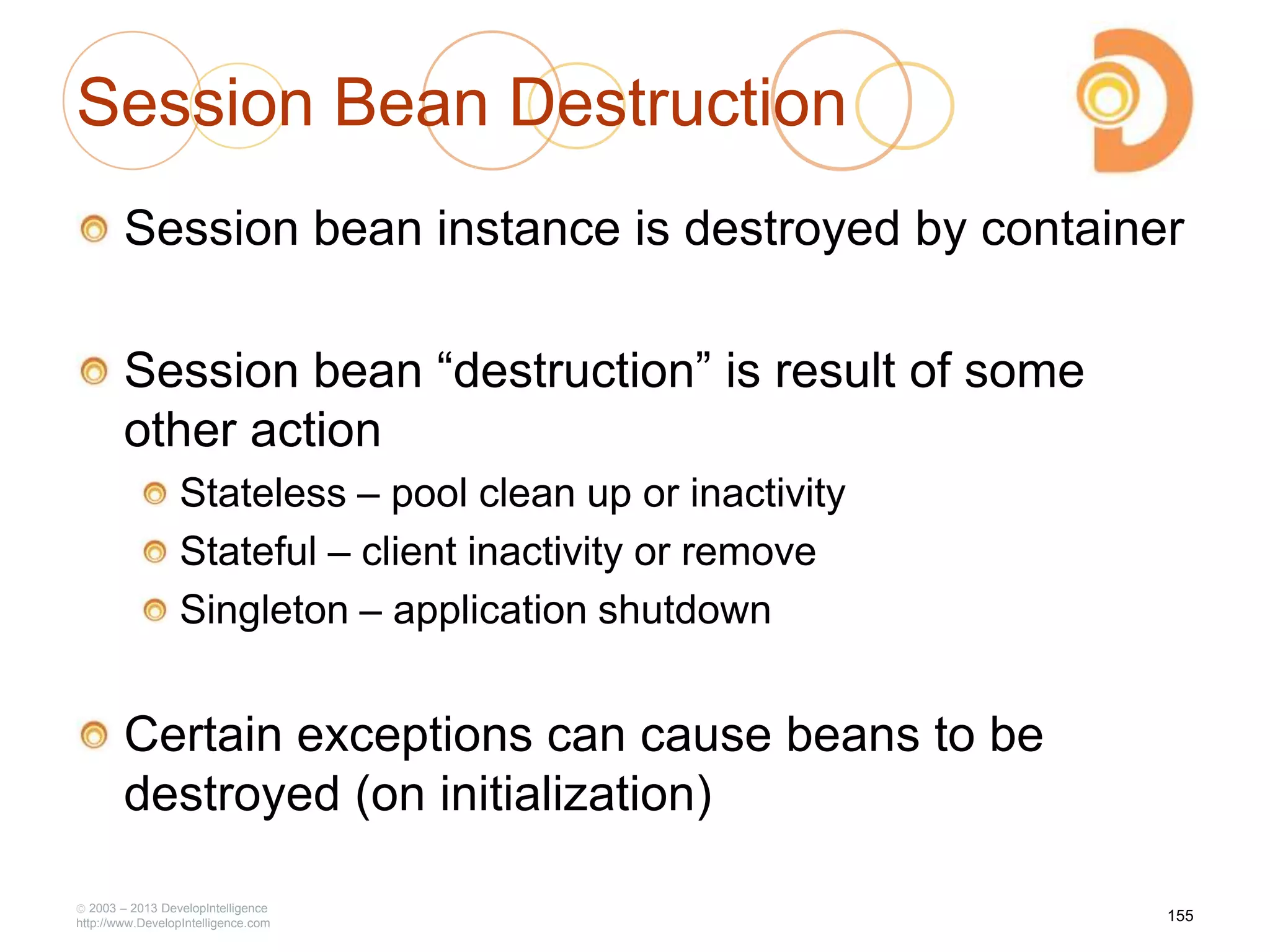 Session Bean Destruction
Session bean instance is destroyed by container
Session bean ―destruction‖ is result of some
other action
Stateless – pool clean up or inactivity
Stateful – client inactivity or remove
Singleton – application shutdown
Certain exceptions can cause beans to be
destroyed (on initialization)
2003 – 2013 DevelopIntelligence
http://www.DevelopIntelligence.com
155
 