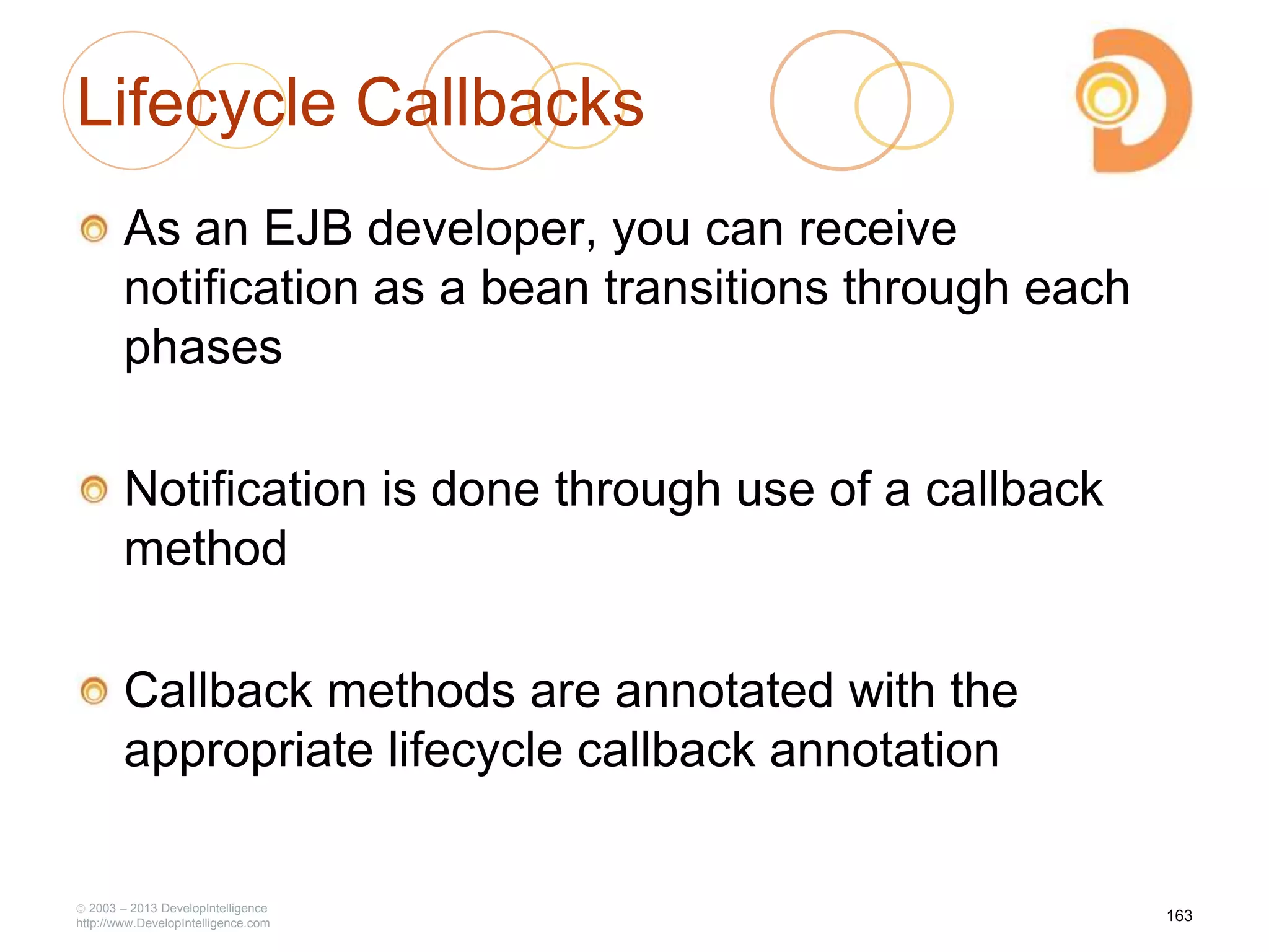 Lifecycle Callbacks
As an EJB developer, you can receive
notification as a bean transitions through each
phases
Notification is done through use of a callback
method
Callback methods are annotated with the
appropriate lifecycle callback annotation
2003 – 2013 DevelopIntelligence
http://www.DevelopIntelligence.com
163
 