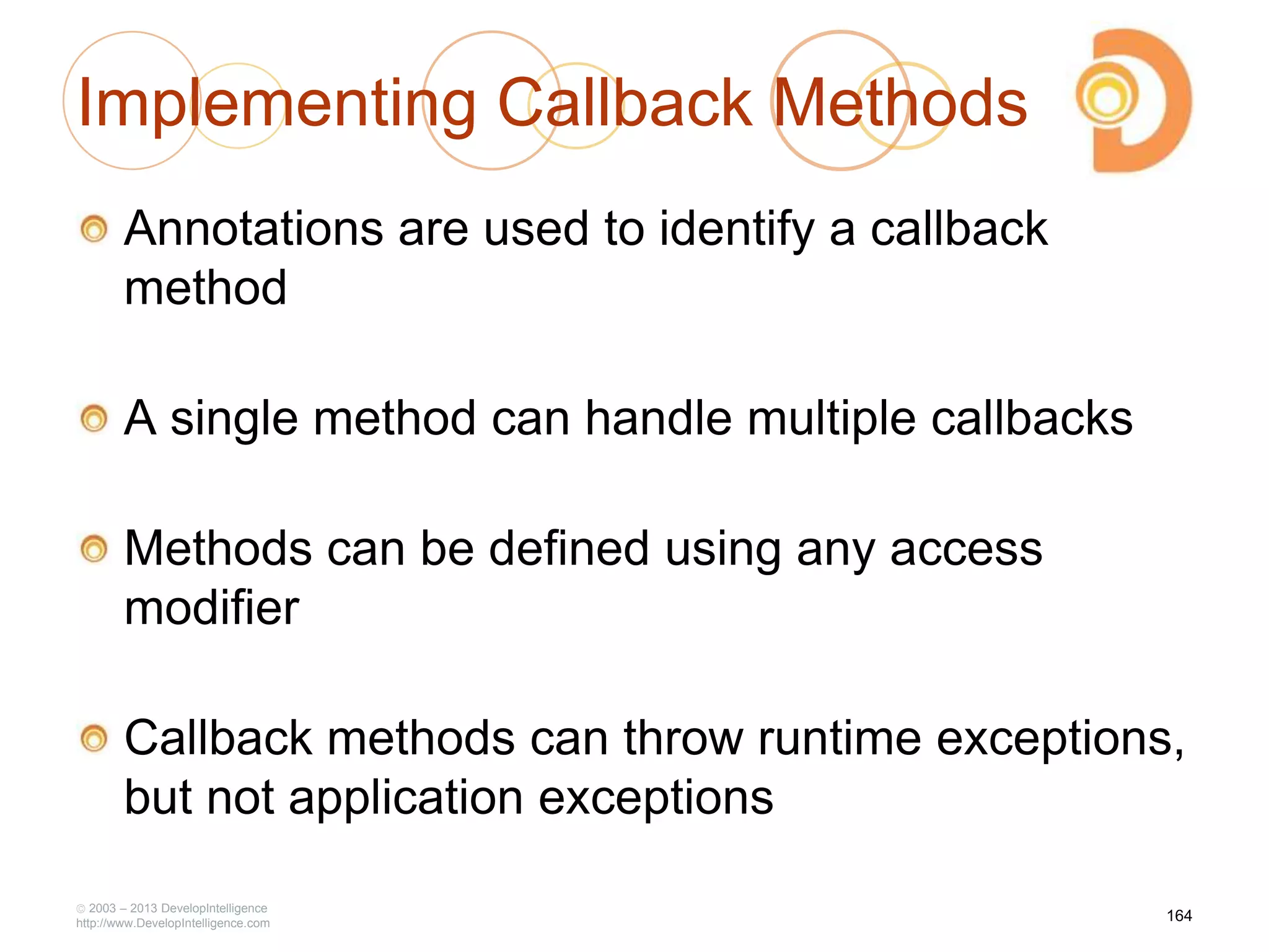 Implementing Callback Methods
Annotations are used to identify a callback
method
A single method can handle multiple callbacks
Methods can be defined using any access
modifier
Callback methods can throw runtime exceptions,
but not application exceptions
2003 – 2013 DevelopIntelligence
http://www.DevelopIntelligence.com
164
 