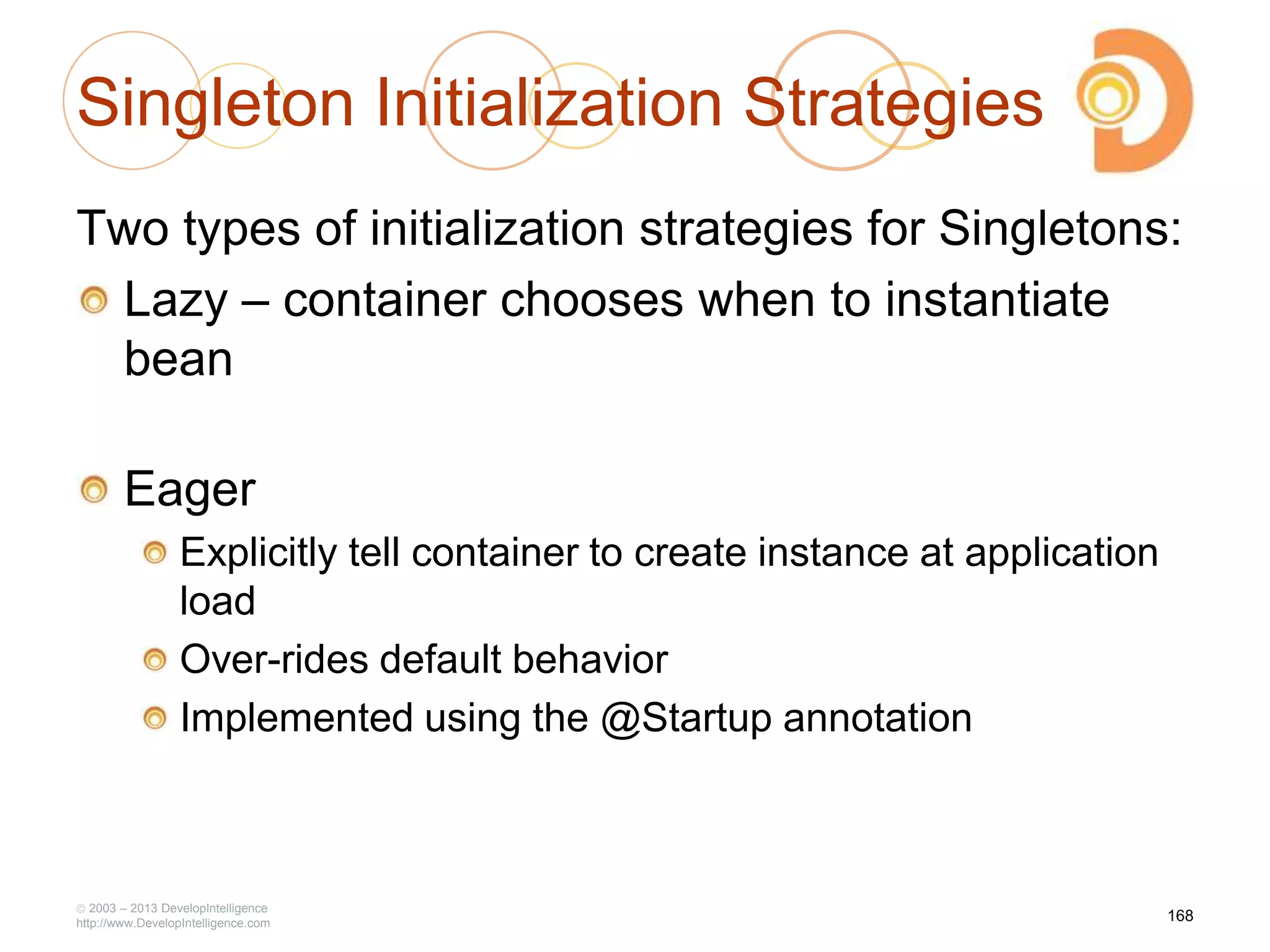 Singleton Initialization Strategies
Two types of initialization strategies for Singletons:
Lazy – container chooses when to instantiate
bean
Eager
Explicitly tell container to create instance at application
load
Over-rides default behavior
Implemented using the @Startup annotation
2003 – 2013 DevelopIntelligence
http://www.DevelopIntelligence.com
168
 