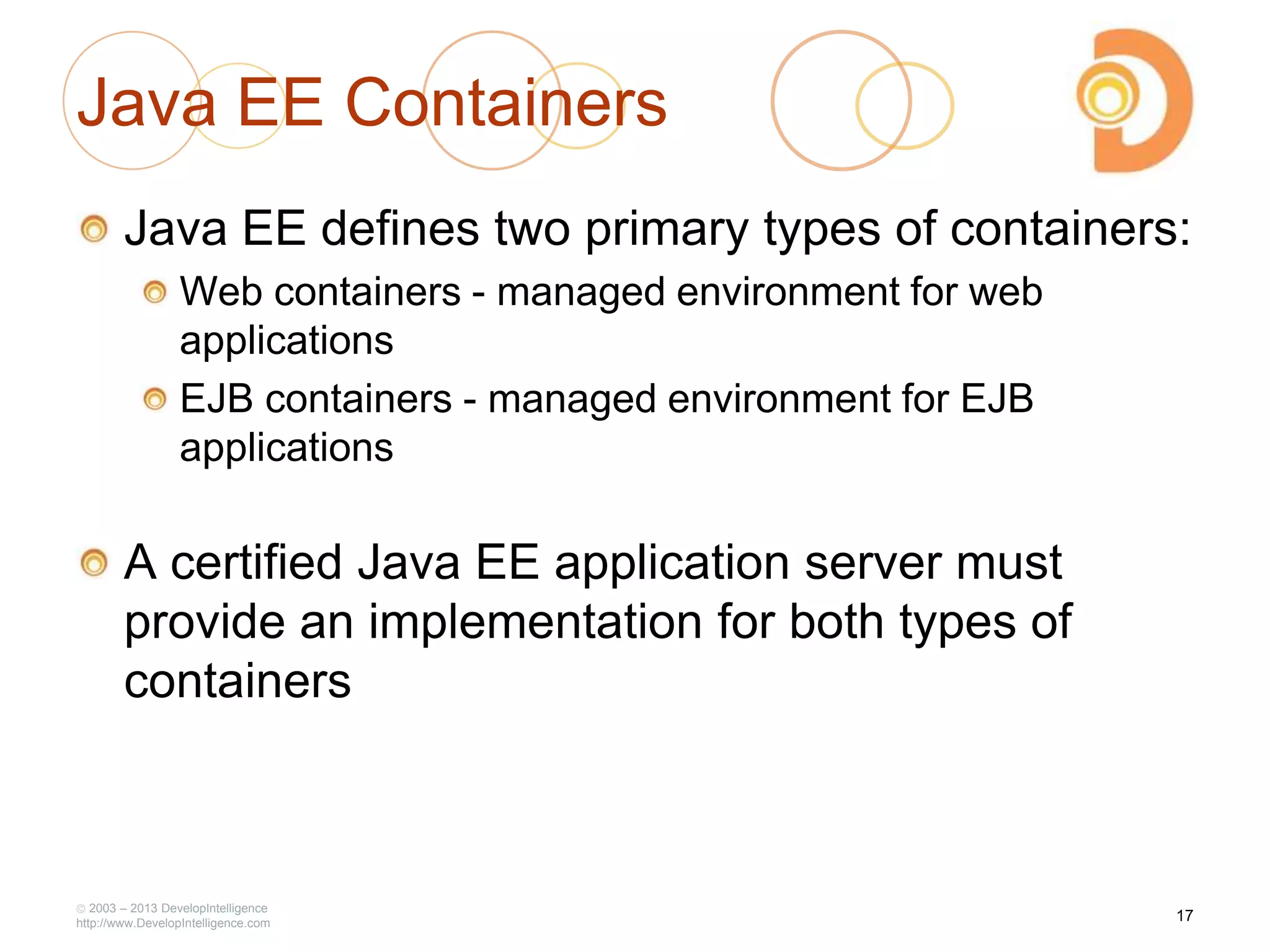Java EE Containers
Java EE defines two primary types of containers:
Web containers - managed environment for web
applications
EJB containers - managed environment for EJB
applications
A certified Java EE application server must
provide an implementation for both types of
containers
2003 – 2013 DevelopIntelligence
http://www.DevelopIntelligence.com
17
 