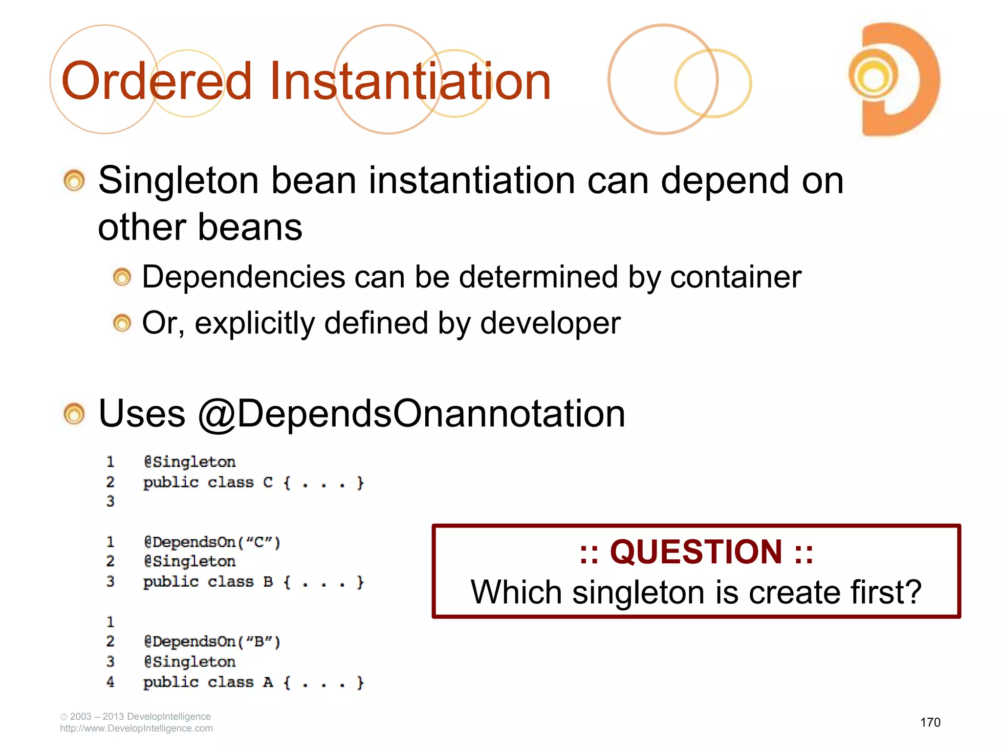 Ordered Instantiation
Singleton bean instantiation can depend on
other beans
Dependencies can be determined by container
Or, explicitly defined by developer
Uses @DependsOnannotation
2003 – 2013 DevelopIntelligence
http://www.DevelopIntelligence.com
170
:: QUESTION ::
Which singleton is create first?
 