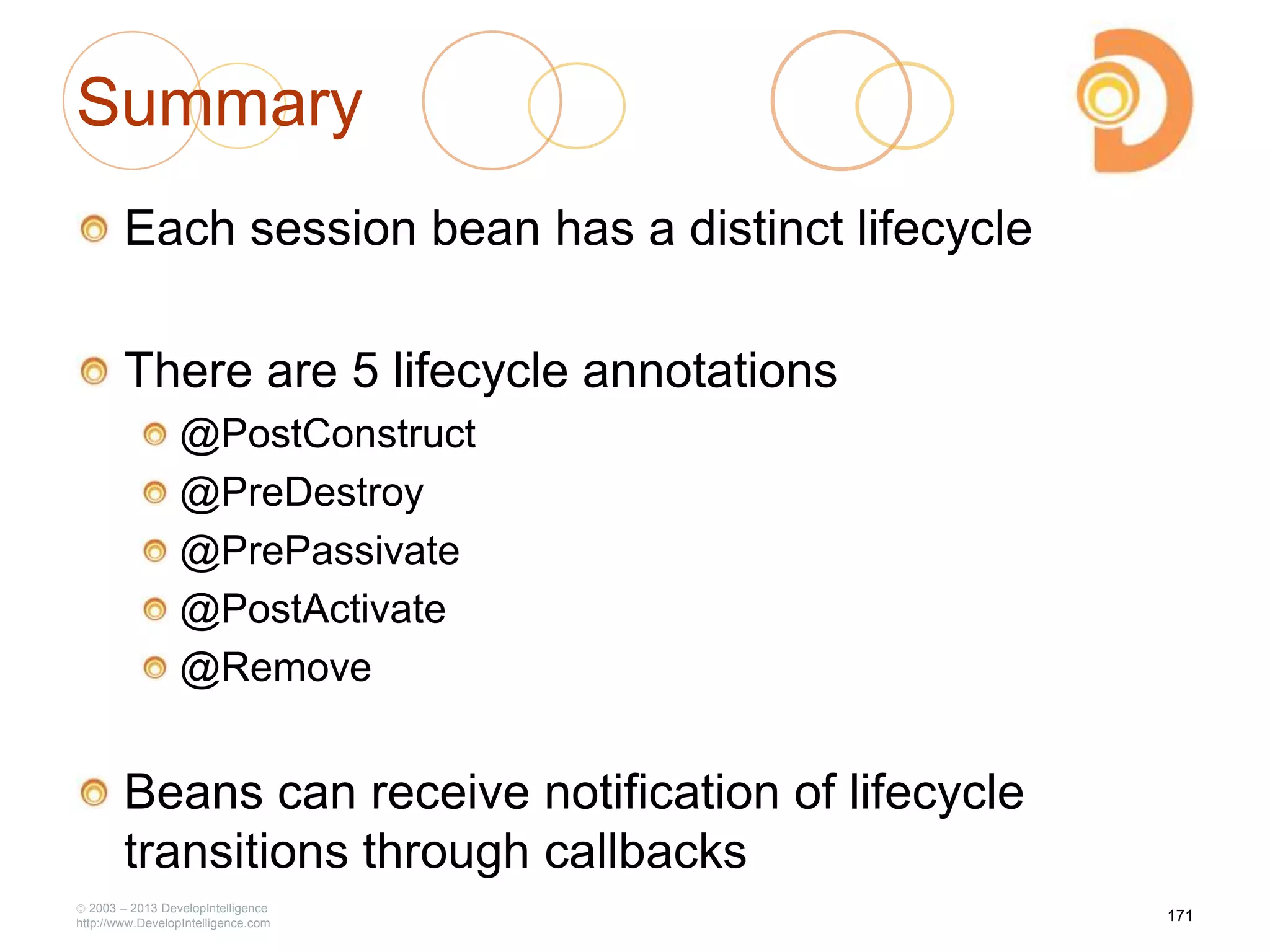 Summary
Each session bean has a distinct lifecycle
There are 5 lifecycle annotations
@PostConstruct
@PreDestroy
@PrePassivate
@PostActivate
@Remove
Beans can receive notification of lifecycle
transitions through callbacks
2003 – 2013 DevelopIntelligence
http://www.DevelopIntelligence.com
171
 