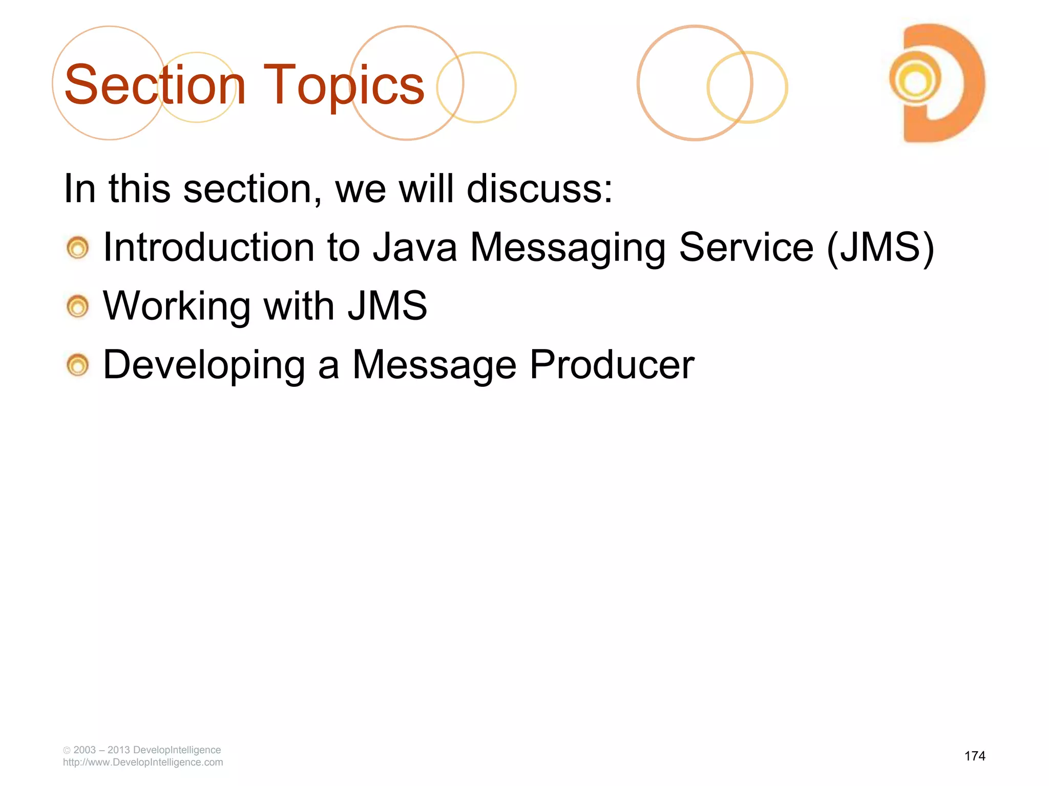 Section Topics
In this section, we will discuss:
Introduction to Java Messaging Service (JMS)
Working with JMS
Developing a Message Producer
2003 – 2013 DevelopIntelligence
http://www.DevelopIntelligence.com
174
 