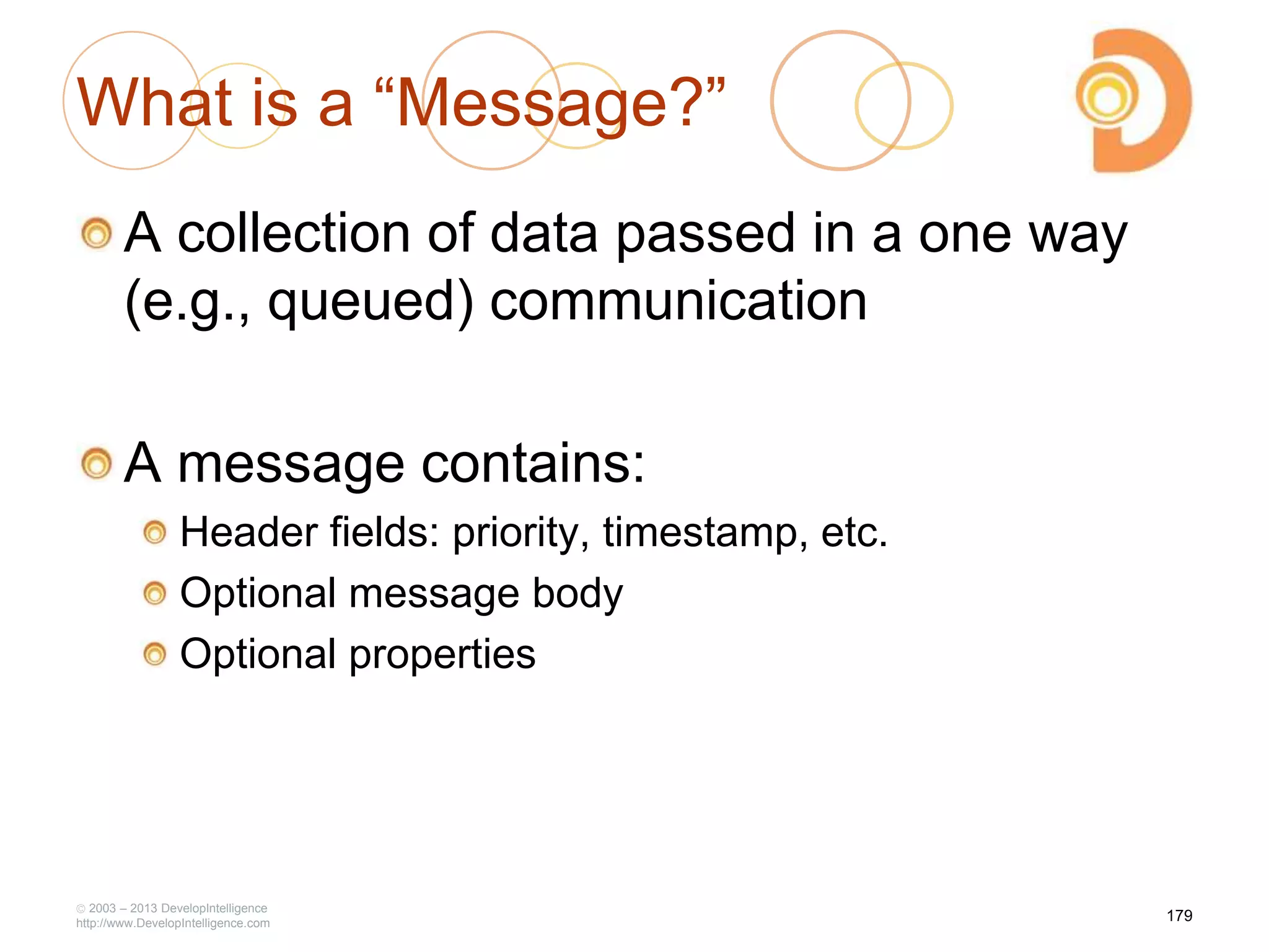 What is a ―Message?‖
A collection of data passed in a one way
(e.g., queued) communication
A message contains:
Header fields: priority, timestamp, etc.
Optional message body
Optional properties
2003 – 2013 DevelopIntelligence
http://www.DevelopIntelligence.com
179
 